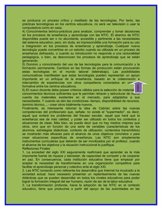 se produzca un proceso crítico y meditado de las tecnologías. Por tanto, las
prácticas tecnológicas en los centros educativos, no será ver televisión o usar la
computadora como en casa.
4) Conocimientos teórico-prácticos para analizar, comprender y tomar decisiones
en los procesos de enseñanza y aprendizaje con las NTIC. El abanico de NTIC
disponibles puede ser o no abundante, accesible y pertinente a las necesidades
del sistema educativo; pero, sin duda, es imprescindible una formación para su uso
e integración en los procesos de enseñanza y aprendizaje. Cualquier nueva
tecnología puede convertirse en un estorbo cuando es utilizada en un proceso de
enseñanza disfrazado, o cuando su introducción no responde a una racionalidad
pedagógica, o bien, se desconocen los procesos de aprendizaje que se están
generando.
5) Dominio y conocimiento del uso de las tecnologías para la comunicación y la
formación permanente. Cambios en las formas de producción están provocando
estas tecnologías en el mundo laboral (teletrabajo). Las posibilidades
comunicativas manifiestan que estas tecnologías pueden representar un apoyo
importante en un enfoque de la enseñanza, basado en la colaboración e
intercambio de experiencias con otros compañeros conectados en una red




                                                                                indice
formativa entre los centros educativos.
6) El nuevo docente debe poseer criterios válidos para la selección de materiales y
conocimientos técnicos suficientes que le permitan rehacer y estructurar de nueva
cuenta los materiales existentes en el mercado, para adaptarlos a sus
necesidades. Y cuando se den las condiciones -tiempo, disponibilidad de recursos,
dominio técnico,...- crear otros totalmente nuevos.
Finalmente, es interesante retomar la idea de Cebrian sobre las nuevas
competencias del profesorado que, señala: no existe el "supermedio", es decir,
aquel que evitará los problemas del fracaso escolar, aquel que hará que la
enseñanza sea de más calidad, y poder ser utilizado en todos los contextos y
situaciones de clase. Más bien, se puede decir que no hay medios mejores que
otros, sino que en función de una serie de variables (características de los
alumnos, estrategias didácticas, contexto de utilización, contenidos transmitidos)
se mostrarán más eficaces para el alcance de unos objetivos concretos o para
crear situaciones específicas de enseñanza. Las NTIC son simplemente
instrumentos curriculares que deberán de ser movilizados por el profesor, cuando
el alcance de los objetivos y la situación instruccional lo justifique.
Reflexiones Finales
1. La sociedad del siglo XXI seguramente reafirmará que aprender es la más
importante fuente de riqueza y bienestar, de capacidad de competir y de cooperar
en paz. En consecuencia, cada institución educativa tiene que empezar por
aceptar la necesidad de transformarse en una organización competitiva para
facilitar el aprendizaje personal y colectivo ante el siglo XXI.
2. Las NTIC tomando como referente los desarrollos que Internet ha inculcado a la
sociedad actual, hace necesario presentar un replanteamiento de las nuevas
didácticas que se pueden desarrollar en todos los niveles educativos para poder
lograr la formación integral del ser humano, razón de ser de la labor educativa.
3. La transformación profunda, hacia la adopción de las NTIC en el contexto
educativo, tiene que producirse a partir del apoyo de las autoridades en las
 