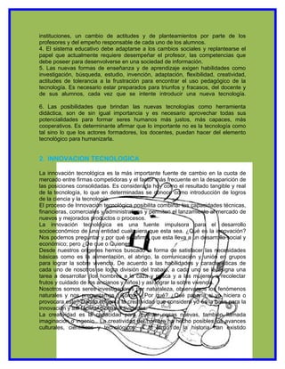 instituciones, un cambio de actitudes y de planteamientos por parte de los
profesores y del empeño responsable de cada uno de los alumnos.
4. El sistema educativo debe adaptarse a los cambios sociales y replantearse el
papel que actualmente requiere desempeñar el profesor, las competencias que
debe poseer para desenvolverse en una sociedad de información.
5. Las nuevas formas de enseñanza y de aprendizaje exigen habilidades como
investigación, búsqueda, estudio, invención, adaptación, flexibilidad, creatividad,
actitudes de tolerancia a la frustración para encontrar el uso pedagógico de la
tecnología. Es necesario estar preparados para triunfos y fracasos, del docente y
de sus alumnos, cada vez que se intente introducir una nueva tecnología.

6. Las posibilidades que brindan las nuevas tecnologías como herramienta
didáctica, son de sin igual importancia y es necesario aprovechar todas sus
potencialidades para formar seres humanos más justos, más capaces, más
cooperativos. Es determinante afirmar que lo importante no es la tecnología como
tal sino lo que los actores formadores, los docentes, puedan hacer del elemento
tecnológico para humanizarla.


2. INNOVACION TECNOLOGICA

La innovación tecnológica es la más importante fuente de cambio en la cuota de
mercado entre firmas competidoras y el factor más frecuente en la desaparición de
las posiciones consolidadas. Es considerada hoy como el resultado tangible y real
de la tecnología, lo que en determinadas se conoce como introducción de logros
de la ciencia y la tecnología.
El proceso de Innovación tecnológica posibilita combinar las capacidades técnicas,
financieras, comerciales y administrativas y permiten el lanzamiento al mercado de
nuevos y mejorados productos o procesos.
La innovación tecnológica es una fuente impulsora para el desarrollo
socioeconómico de una entidad cualquiera que esta sea. ¿Qué es la innovación?
Nos podemos preguntar y por qué se afirma que esta lleva a un desarrollo social y
económico; pero ¿De que o Quienes?.
Desde nuestros orígenes hemos buscado la forma de satisfacer las necesidades
básicas como es la alimentación, el abrigo, la comunicación y unión en grupos
para lograr la sobre vivencia. De acuerdo a las habilidades y características de
cada uno de nosotros se logra división del trabajo, a cada uno se le asigna una
tarea a desarrollar (los hombres a la caza y pesca y a las mujeres a recolectar
frutos y cuidado de los ancianos y niños) y así lograr la sobre vivencia.
Nosotros somos seres investigadores por naturaleza, observamos los fenómenos
naturales y nos preguntamos ¿Cómo? ¿Por qué? ¿Qué pasaría si yo hiciera o
provocara esto? Dando origen a la creatividad que considero yo es la base para la
innovación y así facilitar dichas actividades.
La creatividad es la capacidad para inventar cosas nuevas, también llamada
imaginación o ingenio . La creatividad del hombre ha hecho posibles los avances
culturales, científicos y tecnológicos. A lo largo de la historia han existido
 