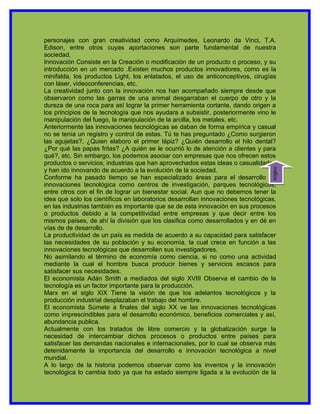 personajes con gran creatividad como Arquímedes, Leonardo da Vinci, T.A.
Edison, entre otros cuyas aportaciones son parte fundamental de nuestra
sociedad.
Innovación Consiste en la Creación o modificación de un producto o proceso, y su
introducción en un mercado .Existen muchos productos innovadores, como es la
minifalda, los productos Light, los enlatados, el uso de anticonceptivos, cirugías
con láser, videoconferencias, etc.
La creatividad junto con la innovación nos han acompañado siempre desde que
observaron como las garras de una animal desgarraban el cuerpo de otro y la
dureza de una roca para así lograr la primer herramienta cortante, dando origen a
los principios de la tecnología que nos ayudara a subsistir, posteriormente vino le
manipulación del fuego, la manipulación de la arcilla, los metales, etc.
Anteriormente las innovaciones tecnológicas se daban de forma empírica y casual
no se tenía un registro y control de estas. Tú te has preguntado ¿Como surgieron
las agujetas?, ¿Quien elaboro el primer lápiz? ¿Quién desarrollo el hilo dental?
¿Por qué las papas fritas? ¿A quién se le ocurrió lo de atención a clientes y para
qué?, etc. Sin embargo, los podemos asociar con empresas que nos ofrecen estos
productos o servicios; industrias que han aprovechados estas ideas o casualidades
y han ido innovando de acuerdo a la evolución de la sociedad.




                                                                                  indice
Conforme ha pasado tiempo se han especializado áreas para el desarrollo de
innovaciones tecnológica como centros de investigación, parques tecnológicos,
entre otros con el fin de lograr un bienestar social. Aun que no debemos tener la
idea que solo los científicos en laboratorios desarrollan innovaciones tecnológicas,
en las industrias también es importante que se de esta innovación en sus procesos
o productos debido a la competitividad entre empresas y que decir entre los
mismos países, de ahí la división que los clasifica como desarrollados y en dé en
vías de de desarrollo.
La productividad de un país es medida de acuerdo a su capacidad para satisfacer
las necesidades de su población y su economía, la cual crece en función a las
innovaciones tecnológicas que desarrollen sus investigadores.
No asimilando el término de economía como ciencia, si no como una actividad
mediante la cual el hombre busca producir bienes y servicios escasos para
satisfacer sus necesidades.
El economista Adán Smith a mediados del siglo XVIII Observa el cambio de la
tecnología es un factor importante para la producción.
Marx en el siglo XIX Tiene la visión de que los adelantos tecnológicos y la
producción industrial desplazaban el trabajo del hombre.
El economista Súmete a finales del siglo XX ve las innovaciones tecnológicas
como imprescindibles para el desarrollo económico, beneficios comerciales y así,
abundancia publica.
Actualmente con los tratados de libre comercio y la globalización surge la
necesidad de intercambiar dichos procesos o productos entre países para
satisfacer las demandas nacionales e internacionales, por lo cual se observa más
detenidamente la importancia del desarrollo e innovación tecnológica a nivel
mundial.
A lo largo de la historia podemos observar como los inventos y la innovación
tecnológica lo cambia todo ya que ha estado siempre ligada a la evolución de la
 