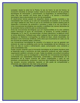 sociedad, desde la edad de la Piedra, la era de hierro, la era de bronce, la
revolución industrial, la energía nuclear, hasta la actual revolución de las grandes
tecnologías de información y comunicación, la biogenética, la nanotecnología y
otras mas que vendrán con forme pase el tiempo y la ciencia e innovación
tecnológica vaya evolucionando junto con las sociedades.
Si observamos hemos pasado de pequeños clanes a grandes ciudades y las
necesidades han crecido ya no solo son necesidades de subsistir, si no de tener
una mejor calidad de vida. Pero lo que no ha cambiado es nuestra creativa para el
desarrollo e innovación de productos o procesos y estas a su vez nos llevan a
otras innovaciones tecnológicas que ayudan a satisfacer las nuevas demandas de
la sociedad misma conforme esta va evolucionando.
Entre las innovaciones tecnológicas que son imprescindibles en la vida cotidiana
podría mencionar el horno de microondas, la lavadora, la comida enlatada y
refrigerada, la TV, las PC, los automóviles, el dinero electrónico, la telefonía móvil,
el correo electrónico, Software para editar cualquier tipo de textos, tecnologías de
imágenes en Medicina o tomografías, la utilidad de láser, robots industriales, los
fármacos como hormonas sintéticas, entre otros que encontramos en cada uno de
los rincones de nuestras casas y entornos.
Las innovaciones tecnológicas de acuerdo a la época en que se generan son
producto de otras ya existentes junto con las necesidades de los individuos y su
ritmo de vida en cuanto a alimentación, salud, comunicación, ocio, comercio y
otras necesidades más.
Puedo concluir diciendo que la innovación tecnológica es la fuente impulsora para
el desarrollo social y económico de todo organismo pudiendo ser este cualquier
organización (pública o privada) y/o país. Capaz de adoptar una actitud innovadora
y un compromiso para la investigación y desarrollo de innovaciones tecnológicas
combinando sus capacidades financieras, comerciales y administrativas con la
perspectiva de la mejora continúa del mismo (organización o país) en sus
procesos, procedimientos, productos o servicios para satisfacer las demandas de
los escasos recursos existentes, logrando un alto grado de competitividad y
ofreciendo una calidad de vida mejor a las personas
   2.1GLOBALIZACION Y LA EDUCACION
 