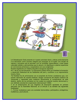 indice
LA Globalización Está presente en nuestra actividad diaria y afecta profundamente
a la educación como proceso integral que propugna en el sujeto una escala de
valores y principios que le permitan vivir en sociedad; desarrollarse y crear bases
culturales sólidas y permanentes que lo eleven y lo dignifiquen a planos superiores
en convivencia armoniosa y cooperadora con sus congéneres
Nuestra legislación en materia educativa recoge los siguiente
Art 1 de la Ley de Educación “La Educación pública tiene por finalidad la formación
y desarrollo intelectual de los habitantes del país y contribuir a su mejoramiento
moral y físico.
Tal finalidad ha de armonizarse con el propósito de formar ciudadanos que, con
exacta valoración de nuestra tradición, tengan conciencia del destino histórico de
Venezuela y capacidad para colaborar eficazmente al cumplimiento de este
destino, dentro de los principios en los cuales se sustenta nuestra democracia y
con definida voluntad de cooperación internacional” (1955)
Y en el anteproyecto de Ley Orgánica de Educación aprobado en primera
discusión por la Asamblea Nacional, en el artículo 5 se señalan las siguientes
finalidades:
1.- Formar ciudadanos para una sociedad democrática, participativa, protagónica,
multiétnica y pluricultural…
 