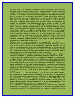 docente capaz. no solamente comprender estas tecnologías, sino reciclarlo
permanentemente para que pueda estar en sintonía con esos cambios fantásticos
y lograr su acceso a este mundo complejo y dinámico que no duerme, sino que
inventa y se reinventa a cada instante, en ese sentido no interesa el conocimiento
en si; si no la disposición del sujeto a tomar tecnologías y “desplazarlas” enseguida
para asimilar las otras que atropelladamente se acercan, esto también nos hace
inferir que esa educación fundamentada en los ideales de un humanismo
tradicional y fosilizado, estaría dando paso a una educación instrumentalista del
manejo de tecnologías que obligatoriamente darán acceso al saber, al cual
solamente dominaremos si conocemos el intrincado manejo de guías, instructivos,
teclas y equipos, también podemos deducir que el papel del educador en esa
formación del niño será cada vez menos perceptible en la formación de valores, los
estereotipos, modelos e imágenes paradigmáticas vendrán por los medios
audiovisuales como las televisoras locales y de cables, DVD, VHS, filmadoras Etc.
que en segundos harán un paseo por el globo terrestre. En cuanto a la
metodología para la enseñanza en la llamada educación media y universitaria
cambiaria, por no decir que está cambiando el sistema, y será la educación a
distancia totalmente despersonalizada la que jugará el papel preponderante;
investigaciones, exámenes, evaluaciones.
Todo se reducirá en un futuro muy cercano a redes y pantallas y formularios.
Ello configura una realidad sociológica, educativa, cultural y tecnológica para la
cual no nos estamos preparando, ni siquiera para oponernos, seguimos con los
mismos esquemas de retar y contrariar a la globalización por el simple hecho de
ser una expresión del neoliberalismo tecnocrático, sin dimensionarlo y evaluarlo
para ver que tiene de positivo, retomando aquello que más nos favorece, y en lo
posible desestimar lo que nos perjudica en nuestra identidad..
10.- El alfabetismo no se medirá por la capacidad de descifrar signos y gráficos,
sino por la capacidad de interpretar ampliamente el entorno donde vive el sujeto.
Si cultura es toda la creación del hombre entonces, esta será para los educadores
y el país el sector más vulnerable, pero “la globalización lleva a la integración de
las culturas; No significa la renuncia a la cultura, significa la participación en la
creación de una nueva cultura global que convivirá con la diversidad” (Tripear), por
que si participamos en el proceso haremos los aportes importantes, de lo contrario
seremos simples espectadores, mirando el tren desde la estación en forma
perpleja, de pie entre criticas y murmuraciones, sin atrevernos a incursionar entre
sus vagones que llevan todo el arsenal para reedificar y configurar un nuevo
mundo
"EFECTOS DE LA GLOBALIZACIÓN EN LA EDUCACIÓN LATINOAMERICANA"
En América Latina los efectos de la globalización ha sido nefastos, si bien en todos
los países se ha reducido la proporción de analfabetos en la población adulta, ésta
aún representa 41 millones de personas, aproximadamente 110 millones de
jóvenes y adultos no han culminado su educación primaria, lo que implica un
manejo deficitario de las competencias básicas de lectura, escritura y cálculo. Este
fenómeno es particularmente alarmante por su magnitud.
Se ha producido un importante avance en términos de universalización del acceso
a la educación primaria, pero un 3% de los niños en edad de cursarla se encuentra
fuera de las escuelas. A esto debemos añadir que ingresar a la educación primaria
 