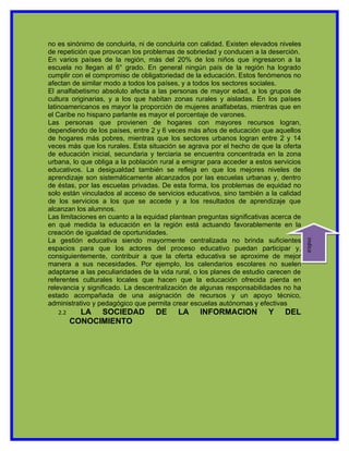 no es sinónimo de concluirla, ni de concluirla con calidad. Existen elevados niveles
de repetición que provocan los problemas de sobriedad y conducen a la deserción.
En varios países de la región, más del 20% de los niños que ingresaron a la
escuela no llegan al 6° grado. En general ningún país de la región ha logrado
cumplir con el compromiso de obligatoriedad de la educación. Estos fenómenos no
afectan de similar modo a todos los países, y a todos los sectores sociales.
El analfabetismo absoluto afecta a las personas de mayor edad, a los grupos de
cultura originarias, y a los que habitan zonas rurales y aisladas. En los países
latinoamericanos es mayor la proporción de mujeres analfabetas, mientras que en
el Caribe no hispano parlante es mayor el porcentaje de varones.
Las personas que provienen de hogares con mayores recursos logran,
dependiendo de los países, entre 2 y 6 veces más años de educación que aquellos
de hogares más pobres, mientras que los sectores urbanos logran entre 2 y 14
veces más que los rurales. Esta situación se agrava por el hecho de que la oferta
de educación inicial, secundaria y terciaria se encuentra concentrada en la zona
urbana, lo que obliga a la población rural a emigrar para acceder a estos servicios
educativos. La desigualdad también se refleja en que los mejores niveles de
aprendizaje son sistemáticamente alcanzados por las escuelas urbanas y, dentro
de éstas, por las escuelas privadas. De esta forma, los problemas de equidad no
solo están vinculados al acceso de servicios educativos, sino también a la calidad
de los servicios a los que se accede y a los resultados de aprendizaje que
alcanzan los alumnos.
Las limitaciones en cuanto a la equidad plantean preguntas significativas acerca de
en qué medida la educación en la región está actuando favorablemente en la
creación de igualdad de oportunidades.
La gestión educativa siendo mayormente centralizada no brinda suficientes




                                                                                       indice
espacios para que los actores del proceso educativo puedan participar y,
consiguientemente, contribuir a que la oferta educativa se aproxime de mejor
manera a sus necesidades. Por ejemplo, los calendarios escolares no suelen
adaptarse a las peculiaridades de la vida rural, o los planes de estudio carecen de
referentes culturales locales que hacen que la educación ofrecida pierda en
relevancia y significado. La descentralización de algunas responsabilidades no ha
estado acompañada de una asignación de recursos y un apoyo técnico,
administrativo y pedagógico que permita crear escuelas autónomas y efectivas
   2.2     LA SOCIEDAD             DE      LA     INFORMACION            Y    DEL
         CONOCIMIENTO
 