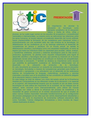 indice
                                                    PRESENTACIÓN


                                              La importancia de abordar la
                                              educación    en     tecnología   como
                                              elemento constitutivo de la educación
                                              básica y media de niños, niñas y
jóvenes, se ha vuelto lugar común en los estudios de prospectiva y competitividad
nacionales e internacionales. La manera como se estructuran las relaciones entre
los seres humanos, el mundo natural y el acelerado desarrollo del mundo artificial,
hacen imprescindible la formación de los ciudadanos para interactuar crítica y
productivamente con una sociedad cada vez más inmersa en la tecnología. La
alfabetización de los ciudadanos ya no se restringe solamente al desarrollo de
competencias en lectura y escritura. En el mundo actual, se señala la
alfabetización científica y tecnológica como una necesidad inaplazable, en tanto se
espera que todos los individuos estén en capacidad para acceder, utilizar, evaluar,
y transformar artefactos, procesos y sistemas tecnológicos para la vida social y
productiva. Igualmente, se plantea como requisito indispensable para lograr el
desarrollo científico y tecnológico del país, que permita su inserción en el mundo
globalizado donde estos desarrollos se constituyen en factores de competitividad,
productividad e innovación. Y también se destaca su importancia como recurso
que posibilita la participación ciudadana en decisiones relacionadas con el
desarrollo    y      la    utilización   de    productos     de     la    tecnología.
En este documento se presentan un conjunto de orientaciones para la educación
en tecnología, formuladas a manera de competencias generales para facilitar su
comprensión y apropiación, y su articulación con el desarrollo de los estándares
básicos de competencias en lenguaje, matemáticas, ciudadanía y ciencias
(naturales y sociales) que en la actualidad se han constituido en referente obligado
de la educación básica y media en Colombia
En este trabajo se trata de obtener una visión del estado actual de la Enseñanza
Asistida por Computadoras en los diferentes niveles de la educación y en especial
en la superior, del trascendental impacto que ha causado el uso de estas nuevas
tecnologías en esta esfera tan importante de la sociedad, de los trabajos que se
realizan, tanto nacional como internacionalmente, para utilizar las nuevas
tecnologías con vistas a elevar la eficiencia del proceso de enseñanza y la
necesidad de ganar conciencia en el ámbito educacional de que el empleo de
estos nuevos medios impondrán marcadas transformaciones en la configuración
del proceso pedagógico en los roles que han venido desempeñando estudiantes y
profesores, así como la importancia de incrementar software educativos tales
como Tutoriales, Tutores inteligentes, Simuladores y micro mundos de mayor
calidad destinados al efecto.
 