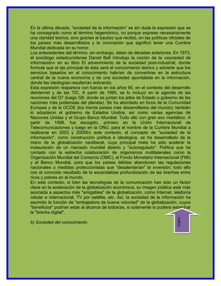 En la última década, "sociedad de la información" es sin duda la expresión que se
ha consagrado como el término hegemónico, no porque exprese necesariamente
una claridad teórica, sino gracias al bautizo que recibió, en las políticas oficiales de
los países más desarrollados y la coronación que significó tener una Cumbre
Mundial dedicada en su honor.
Los antecedentes del término, sin embargo, datan de décadas anteriores. En 1973,
el sociólogo estadounidense Daniel Bell introdujo la noción de la «sociedad de
información» en su libro El advenimiento de la sociedad post-industrial, donde
formula que el eje principal de ésta será el conocimiento teórico y advierte que los
servicios basados en el conocimiento habrían de convertirse en la estructura
central de la nueva economía y de una sociedad apuntalada en la información,
donde las ideologías resultarían sobrando.
Esta expresión reaparece con fuerza en los años 90, en el contexto del desarrollo
deInternet y de las TIC. A partir de 1995, se lo incluyó en la agenda de las
reuniones del G7 (luego G8, donde se juntan los jefes de Estado o gobierno de las
naciones más poderosas del planeta). Se ha abordado en foros de la Comunidad
Europea y de la OCDE (los treinta países más desarrollados del mundo); también
lo adoptaron el gobierno de Estados Unidos, así como varias agencias de
Naciones Unidas y el Grupo Banco Mundial. Todo ello con gran eco mediático. A
partir de 1998, fue escogido, primero en la Unión Internacional de
Telecomunicaciones y luego en la ONU, para el nombre de la Cumbre Mundial a
realizarse en 2003 y 2005En este contexto, el concepto de "sociedad de la
información", como construcción política e ideológica, se ha desarrollado de la
mano de la globalización neoliberal, cuya principal meta ha sido acelerar la
instauración de un mercado mundial abierto y "autoregulado". Política que ha
contado con la estrecha colaboración de organismos multilaterales como la
Organización Mundial del Comercio (OMC), el Fondo Monetario Internacional (FMI)
y el Banco Mundial, para que los países débiles abandonen las regulaciones
nacionales o medidas proteccionistas que "desalentarían" la inversión; todo ello
con el conocido resultado de la escandalosa profundización de las brechas entre
ricos y pobres en el mundo.
En este contexto, si bien las tecnologías de la comunicación han sido un factor
clave en la aceleración de la globalización económica, su imagen pública está más
asociada a aspectos más "amigables" de la globalización, como Internet, telefonía
celular e internacional, TV por satélite, etc. Así, la sociedad de la información ha
asumido la función de "embajadora de buena voluntad" de la globalización, cuyos
"beneficios" podrían estar al alcance de todos/as, si solamente si pudiera estrechar
la "brecha digital".
                                                                                indice




b) Sociedad del conocimiento
 