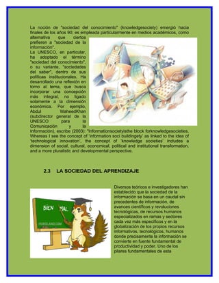 La noción de "sociedad del conocimiento" (knowledgesociety) emergió hacia
finales de los años 90; es empleada particularmente en medios académicos, como
alternativa     que     ciertos
prefieren a "sociedad de la
información".
La UNESCO, en particular,
ha adoptado el término
"sociedad del conocimiento",
o su variante, "sociedades
del saber", dentro de sus
políticas institucionales. Ha
desarrollado una reflexión en
torno al tema, que busca
incorporar una concepción
más integral, no ligado
solamente a la dimensión
económica. Por ejemplo,
Abdul            WaheedKhan
(subdirector general de la
UNESCO           para         la
Comunicación         y       la
Información), escribe (2003): "Informationsocietyisthe block forknowledgesocieties.
Whereas I see the concept of ‘information soci buildingety’ as linked to the idea of
‘technological innovation’, the concept of ‘knowledge societies’ includes a
dimension of social, cultural, economical, political and institutional transformation,
and a more pluralistic and developmental perspective.



       2.3    LA SOCIEDAD DEL APRENDIZAJE


                                             Diversos teóricos e investigadores han
                                             establecido que la sociedad de la
                                             información se basa en un caudal sin
                                             precedentes de información, de
                                             avances científicos y revoluciones
                                             tecnológicas, de recursos humanos
                                             especializados en ramas y sectores
                                             cada vez más específicos y en la
                                             globalización de los propios recursos
                                             informativos, tecnológicos, humanos
                                             donde precisamente la información se
                                             convierte en fuente fundamental de
                                             productividad y poder. Uno de los
                                             pilares fundamentales de esta
 