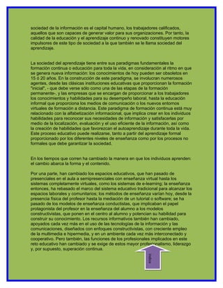 sociedad de la información es el capital humano, los trabajadores calificados,
aquellos que son capaces de generar valor para sus organizaciones. Por tanto, la
calidad de la educación y el aprendizaje continuo y renovado constituyen motores
impulsores de este tipo de sociedad a la que también se le llama sociedad del
aprendizaje.


La sociedad del aprendizaje tiene entre sus paradigmas fundamentales la
formación continua o educación para toda la vida, en consideración al ritmo en que
se genera nueva información: los conocimientos de hoy pueden ser obsoletos en
15 ó 20 años. En la construcción de este paradigma, se involucran numerosos
agentes, desde las clásicas instituciones educativas que proporcionan la formación
"inicial", - que debe verse sólo como una de las etapas de la formación
permanente-, y las empresas que se encargan de proporcionar a los trabajadores
los conocimientos y habilidades para su desempeño laboral, hasta la educación
informal que proporciona los medios de comunicación o los nuevos entornos
virtuales de formación a distancia. Este paradigma de formación continua está muy
relacionado con la alfabetización informacional, que implica crear en los individuos
habilidades para reconocer sus necesidades de información y satisfacerlas por
medio de la localización, evaluación y el uso eficiente de la información, así como
la creación de habilidades que favorezcan el autoaprendizaje durante toda la vida.
Este proceso educativo puede realizarse, tanto a partir del aprendizaje formal
proporcionado por los diferentes niveles de enseñanza como por los procesos no
formales que debe garantizar la sociedad.


En los tiempos que corren ha cambiado la manera en que los individuos aprenden:
el cambio abarca la forma y el contenido.

Por una parte, han cambiado los espacios educativos, que han pasado de
presenciales en el aula a semipresenciales con enseñanza virtual hasta los
sistemas completamente virtuales, como los sistemas de e-learning; la enseñanza
entonces, ha rebasado el marco del sistema educativo tradicional para alcanzar los
espacios laborales y comunitarios; los métodos de enseñanza varían hoy, desde la
presencia física del profesor hasta la mediación de un tutorial o software; se ha
pasado de los modelos de enseñanza conductistas, que implicaban el papel
protagonista del profesor en la enseñanza del alumno a los modelos
constructivistas, que ponen en el centro al alumno y potencian su habilidad para
construir su conocimiento. Los recursos informativos también han cambiado,
apoyados cada vez más en el uso de las tecnologías de la información y las
comunicaciones, diseñados con enfoques constructivistas, con creciente empleo
de la multimedia e hipermedia, y en un ambiente cada vez más interconectado y
cooperativo. Pero también, las funciones de los profesionales implicados en este
reto educativo han cambiado y se exige de estos mayor profesionalismo, liderazgo
y, por supuesto, superación continua.
                                                             indice
 