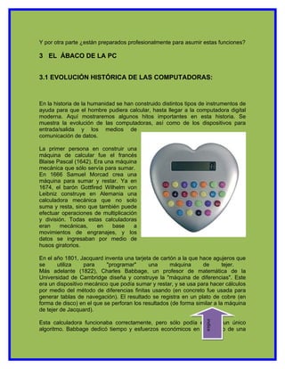 Y por otra parte ¿están preparados profesionalmente para asumir estas funciones?

3 EL ÁBACO DE LA PC


3.1 EVOLUCIÓN HISTÓRICA DE LAS COMPUTADORAS:


En la historia de la humanidad se han construido distintos tipos de instrumentos de
ayuda para que el hombre pudiera calcular, hasta llegar a la computadora digital
moderna. Aquí mostraremos algunos hitos importantes en esta historia. Se
muestra la evolución de las computadoras, así como de los dispositivos para
entrada/salida y los medios de
comunicación de datos.

La primer persona en construir una
máquina de calcular fue el francés
Blaise Pascal (1642). Era una máquina
mecánica que sólo servía para sumar.
En 1666 Samuel Morcad crea una
máquina para sumar y restar. Ya en
1674, el barón Gottfired Wilhelm von
Leibniz construye en Alemania una
calculadora mecánica que no solo
suma y resta, sino que también puede
efectuar operaciones de multiplicación
y división. Todas estas calculadoras
eran    mecánicas,     en    base    a
movimientos de engranajes, y los
datos se ingresaban por medio de
husos giratorios.

En el año 1801, Jacquard inventa una tarjeta de cartón a la que hace agujeros que
se      utiliza   para     "programar"      una      máquina      de       tejer.
Más adelante (1822), Charles Babbage, un profesor de matemática de la
Universidad de Cambridge diseña y construye la "máquina de diferencias". Este
era un dispositivo mecánico que podía sumar y restar, y se usa para hacer cálculos
por medio del método de diferencias finitas usando (en concreto fue usada para
generar tablas de navegación). El resultado se registra en un plato de cobre (en
forma de disco) en el que se perforan los resultados (de forma similar a la máquina
de tejer de Jacquard).
                                                                  indice




Esta calculadora funcionaba correctamente, pero sólo podía ejecutar un único
algoritmo. Babbage dedicó tiempo y esfuerzos económicos en el diseño de una
 