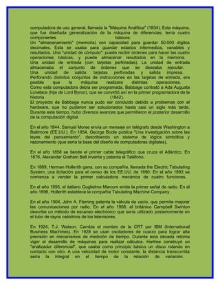 computadora de uso general, llamada la "Máquina Analítica" (1834). Esta máquina,
que fue diseñada generalización de la máquina de diferencias, tenía cuatro
componentes                                 básicos:
Un "almacenamiento" (memoria) con capacidad para guardar 50.000 dígitos
decimales. Esta se usaba para guardar estados intermedios, variables y
resultados. Una "unidad de cómputo": puede recibir órdenes para hacer las cuatro
operaciones básicas, y puede almacenar resultados en la memoria.
Una unidad de entrada (con tarjetas perforadas). La unidad de entrada
almacenaba el conjunto de órdenes que se deseaba ejecutar.
Una unidad de salida: tarjetas perforadas y salida impresa.
Perforando distintos conjuntos de instrucciones en las tarjetas de entrada, era
posible     que     la     máquina     realizara      distintas    operaciones.
Como esta computadora debía ser programada, Babbage contrató a Ada Augusta
Lovelace (hija de Lord Byron), que se convirtió así en la primer programadora de la
historia                                 (1842).
El proyecto de Babbage nunca pudo ser concluido debido a problemas con el
hardware, que no pudieron ser solucionados hasta casi un siglo más tarde.
Durante este tiempo, hubo diversos avances que permitieron el posterior desarrollo
de la computación digital.

En el año 1844, Samuel Morse envía un mensaje en telégrafo desde Washington a
Baltimore (EE.UU.). En 1854, George Boole publica "Una investigación sobre las
leyes del pensamiento", describiendo un sistema de lógica simbólica y
razonamiento (que sería la base del diseño de computadoras digitales).

En el año 1858 se tiende el primer cable telegráfico que cruza el Atlántico. En
1876, Alexander Graham Bell inventa y patenta el Teléfono.

En 1889, Herman Hollerith gana, con su compañía, llamada the Electric Tabulating
System, una licitación para el censo de los EE.UU. de 1890. En el año 1893 se
comienza a vender la primer calculadora mecánica de cuatro funciones.

En el año 1895, el italiano Guglielmo Marconi emite la primer señal de radio. En el
año 1896, Hollerith establece la compañía Tabulating Machine Company.

En el año 1904, John A. Fleming patenta la válvula de vacío, que permite mejorar
las comunicaciones por radio. En el año 1908, el británico Campbell Swinton
describe un método de escaneo electrónico que sería utilizado posteriormente en
el tubo de rayos catódicos de los televisores.

En 1924, T.J. Watson. Cambia el nombre de la CRT por IBM (International
Business Machines). En 1928 se usan osciladores de cuarzo para lograr alta
precisión en mecanismos de medición de tiempo. Durante esta década retoma
vigor el desarrollo de máquinas para realizar cálculos. Hartree construyó un
"analizador diferencial", que usaba como principio básico un disco rotando en
contacto con otro. A una velocidad de motor constante, la distancia transcurrida
sería la integral en el tiempo de la relación de variación.
 