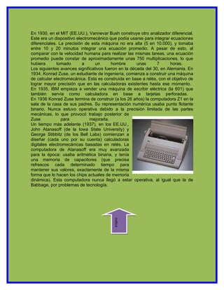 En 1930, en el MIT (EE.UU.), Vannevar Bush construye otro analizador diferencial.
Este era un dispositivo electromecánico que podía usarse para integrar ecuaciones
diferenciales. La precisión de esta máquina no era alta (5 en 10.000), y tomaba
entre 10 y 20 minutos integrar una ecuación promedio. A pesar de esto, al
comparar con la velocidad humana para realizar las mismas tareas, una ecuación
promedio puede constar de aproximadamente unas 750 multiplicaciones, lo que
hubiera       tomado       a     un       hombre      unas      7      horas.
Los siguientes avances significativos fueron en la década del 30, en Alemania. En
1934, Konrad Zuse, un estudiante de ingeniería, comienza a construir una máquina
de calcular electromecánica. Esta es construida en base a relés, con el objetivo de
lograr mayor precisión que en las calculadoras existentes hasta ese momento.
En 1935, IBM empieza a vender una máquina de escribir eléctrica (la 601) que
también servía como calculadora en base a tarjetas perforadas.
En 1936 Konrad Zuse termina de construir (a los 26 años) la computadora Z1 en la
sala de la casa de sus padres. Su representación numérica usaba punto flotante
binario. Nunca estuvo operativa debido a la precisión limitada de las partes
mecánicas, lo que provocó trabajo posterior de
Zuse            para           mejorarla.
Un tiempo más adelante (1937), en los EE.UU.,
John Atanasoff (de la Iowa State University) y
George Stibbitz (de los Bell Labs) comienzan a
diseñar (cada uno por su cuenta) calculadoras
digitales electromecánicas basadas en relés. La
computadora de Atanasoff era muy avanzada
para la época: usaba aritmética binaria, y tenía
una memoria de capacitores (que precisa
refrescos cada determinado tiempo para
mantener sus valores, exactamente de la misma
forma que lo hacen los chips actuales de memoria
dinámica). Esta computadora nunca llegó a estar operativa, al igual que la de
Babbage, por problemas de tecnología.
                                          indice
 