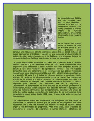 La computadora de Stibbitz
                                                      era más primitiva, pero
                                                      llegó a estar operativa.
                                                      También en el año 1937, el
                                                      matemático británico Alan
                                                      Turing presenta el trabajo
                                                      "Acerca     de    números
                                                      computables", presentando
                                                      el concepto de su máquina
                                                      teórica.


                                                      En el mismo año Howard
                                                      Aiken, un profesor de física
                                                      en Harvard, envía a IBM
                                                      una     propuesta      para
construir una máquina de cálculo automático. Esta debía ser capaz de hacer las
cuatro operaciones aritméticas, y operar en una secuencia predeterminada. El
trabajo de Aiken estuvo basado en el de Babbage, y la propuesta trataba de
construir el diseño de Babbage usando relés en lugar de engranajes.

La primer computadora construida por Aiken fue la Harvard Mark I (también
llamada IBM ASSC) fue terminada recién en 1944. Esta computadora tenía
dispositivos para almacenar y operar números que eran cargados durante un
cálculo o que eran resultados de operaciones previas. Tenía 60 registros
constantes, cada uno consistente de 24 conmutadores que podían inicializarse
manualmente a una posición decimal (de cero a 9). Había 23 dígitos significativos,
y la posición 24 valía 0 o 9, indicando números positivos o negativos. Había,
además, 72 registros de almacenamiento donde se hacían las operaciones
aritméticas. La entrada y la salida consistían de cintas de papel perforado, que
podían montarse en teletipos para obtener resultados impresos. El tiempo
requerido para ejecutar una instrucción era de 6 segundos.
Originalmente la computadora no tenía circuitos de bifurcación (condicional o
incondicional), los que fueron agregados más adelante. También se agregaron una
unidad de multiplicación/división, más almacenamiento, registros y una unidad de
cinta. Los datos estaban completamente separados de las instrucciones. Esta
computadora estuvo activa desde 1944 hasta 15 años más tarde, en que fue
desmantelada.

Los programadores solían ser matemáticos que trabajaban con una cartilla de
operaciones. Al tiempo era común que las partes de los programas que eran
necesarias una y otra vez hubieran sido escritas en libros de apuntes, dando
origen a las bibliotecas de programas. Años más tarde, estas prácticas se
extendieron a conjuntos de programas o rutinas (llamados bibliotecas de
 
