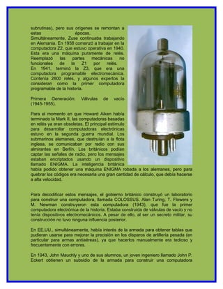 subrutinas), pero sus orígenes se remontan a
estas                  épocas.
Simultáneamente, Zuse continuaba trabajando
en Alemania. En 1938 comenzó a trabajar en la
computadora Z2, que estuvo operativa en 1940.
Esta era una máquina puramente de relés.
Reemplazó      las   partes    mecánicas     no
funcionales    de   la    Z1    por   relés.
En 1941, terminó la Z3, que era una
computadora programable electromecánica.
Contenía 2600 relés, y algunos expertos la
consideran como la primer computadora
programable de la historia.

Primera Generación:      Válvulas    de   vacío
(1945-1955).

Para el momento en que Howard Aiken había
terminado la Mark II, las computadoras basadas
en relés ya eran obsoletas. El principal estímulo
para desarrollar computadoras electrónicas
estuvo en la segunda guerra mundial. Los
submarinos alemanes, que destruían a la flota
inglesa, se comunicaban por radio con sus
almirantes en Berlín. Los británicos podían
captar las señales de radio, pero los mensajes
estaban encriptados usando un dispositivo
llamado ENIGMA. La inteligencia británica
había podido obtener una máquina ENIGMA robada a los alemanes, pero para
quebrar los códigos era necesaria una gran cantidad de cálculo, que debía hacerse
a alta velocidad.


Para decodificar estos mensajes, el gobierno británico construyó un laboratorio
para construir una computadora, llamada COLOSSUS. Alan Turing, T. Flowers y
M. Newman construyeron esta computadora (1943), que fue la primer
computadora electrónica de la historia. Estaba construida de válvulas de vacío y no
tenía dispositivos electromecánicos. A pesar de ello, al ser un secreto militar, su
construcción no tuvo ninguna influencia posterior.

En EE.UU., simultáneamente, había interés de la armada para obtener tablas que
pudieran usarse para mejorar la precisión en los disparos de artillería pesada (en
particular para armas antiaéreas), ya que hacerlos manualmente era tedioso y
frecuentemente con errores.

En 1943, John Mauchly y uno de sus alumnos, un joven ingeniero llamado John P.
Eckert obtienen un subsidio de la armada para construir una computadora
 