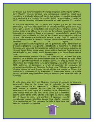 electrónica, que llamaron Electronic Numerical Integrator and Computer (ENIAC).
John Mauchly propuso construir una computadora electrónica digital para
reemplazar al analizador diferencial, dando dos ventajas principales: la velocidad
de la electrónica, y la precisión del principio digital. La computadora consistía de
18000 válvulas de vacío y 1500 relés. Consumía 140 KW/h y pesaba 30 toneladas.

Su hardware electrónico era 10 veces más rápidos que los del analizador
diferencial y 100 veces más rápido que un calculista humano: podía hacer 5000
sumas por segundo. La computadora era programada por completo usando una
técnica similar a los tableros de enchufes de las antiguas máquinas de calcular
(encendiendo y apagando llaves y enchufando y desenchufando cables). Esta
computadora no era binaria, sino decimal: los números se representaban en forma
decimal, y la aritmética se hacía en el sistema decimal. Tenía 20 registros que
podían usarse como un acumulador, cada uno de los cuales almacenaba números
decimales                 de              10                dígitos.
Luego que la ENIAC estuvo operativa, y se vio que tomaba tiempo considerable en
preparar un programa e incorporarlo en el cableado, la máquina se modificó de tal
forma que una secuencia de instrucciones pudiera leerse como una secuencia de
números de dos dígitos que se ponían en una tabla de funciones. Para mantener la
lógica simple, un solo registro quedó de acumulador, y los demás fueron usados
como                                   memoria.
Como mencionamos, mientras la ENIAC era construida, en 1944 Mark I se puso
operativa. En el mismo año, prácticamente todas las máquinas de Zuse fueron
destruidas por el bombardeo de los aliados a Berlín , por ende, su trabajo no tuvo
influencia en máquinas posteriores. La computadora Z4, que entró en operación en
1945, sobrevivió al bombardeo y ayudó al desarrollo de postguerra de
computadoras científicas en Alemania. Contenía unos 2200 relés y trabajaba con
números binarios de punto flotante normalizado con una mantisa de 22 bits. Una
multiplicación tomaba entre 2.5 y 3 segundos. El programa se leía de dos lectoras
de cinta perforada, y seguía teniendo memoria mecánica (para almacenar hasta 64
números).


En este mismo año, John Von Neumann introduce el concepto de programa
almacenado. Una de las cosas que le molestaba de las
computadoras era que su programación con llaves y cables era
lenta, tediosa e inflexible. Propuso que los programas se
almacenaran de forma digital en la memoria de la computadora,
junto con los datos. Por otro lado, se dio cuenta que la aritmética
decimal usada por la ENIAC (donde cada dígito era representado
por 10 válvulas de vacío - una prendida y 9 apagadas -) podía
reemplazarse usando aritmética binaria. Este diseño, conocido
como Arquitectura de Von Neumann, ha sido la base para casi
todas las computadoras digitales.
                                             indice
 