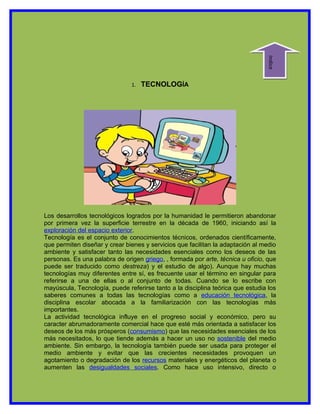Indice
                               1.   TECNOLOGÍA




Los desarrollos tecnológicos logrados por la humanidad le permitieron abandonar
por primera vez la superficie terrestre en la década de 1960, iniciando así la
exploración del espacio exterior.
Tecnología es el conjunto de conocimientos técnicos, ordenados científicamente,
que permiten diseñar y crear bienes y servicios que facilitan la adaptación al medio
ambiente y satisfacer tanto las necesidades esenciales como los deseos de las
personas. Es una palabra de origen griego, , formada por arte, técnica u oficio, que
puede ser traducido como destreza) y el estudio de algo). Aunque hay muchas
tecnologías muy diferentes entre sí, es frecuente usar el término en singular para
referirse a una de ellas o al conjunto de todas. Cuando se lo escribe con
mayúscula, Tecnología, puede referirse tanto a la disciplina teórica que estudia los
saberes comunes a todas las tecnologías como a educación tecnológica, la
disciplina escolar abocada a la familiarización con las tecnologías más
importantes.
La actividad tecnológica influye en el progreso social y económico, pero su
caracter abrumadoramente comercial hace que esté más orientada a satisfacer los
deseos de los más prósperos (consumismo) que las necesidades esenciales de los
más necesitados, lo que tiende además a hacer un uso no sostenible del medio
ambiente. Sin embargo, la tecnología también puede ser usada para proteger el
medio ambiente y evitar que las crecientes necesidades provoquen un
agotamiento o degradación de los recursos materiales y energéticos del planeta o
aumenten las desigualdades sociales. Como hace uso intensivo, directo o
 