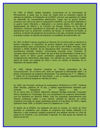En 1946, la ENIAC estaba operativa, funcionando en la Universidad de
Pennsylvania. A pesar que no pudo ser usada para su propósito original de
cálculos de balística, la finalización de la ENIAC provocó una explosión de interés
de desarrollo de computadoras electrónicas. Luego que la guerra terminó,
comenzó una nueva era para la computación científica. Los recursos dedicados a
la guerra fueron liberados y dedicados a la ciencia básica. En particular, el
departamento de Marina y la Comisión de Energía Atómica de los EE.UU.
decidieron continuar soportando el desarrollo de computadoras. Las principales
aplicaciones eran la predicción numérica del tiempo, la mecánica de fluidos, la
aviónica, el estudio de resistencia de los barcos a las olas, el estudio de partículas,
la energía nuclear, el cálculos de reactores, el modelado de automóviles, etc.


En 1947, la Mark II estuvo operativa en Harvard. En el mismo año se introduce el
tambor magnético, un dispositivo de acceso aleatorio que puede usarse como
almacenamiento para computadoras. En este mismo año William Shockley, John
Bardeen y Walter Brattain, de los laboratorios Bell, inventaron la resistencia de
transferencia (transfer resistor), comúnmente conocida como Transistor. El
concepto estuvo basado en el hecho de que el flujo de electricidad a través de un
sólido (como el silicio) puede controlarse agregándose impurezas con las
configuraciones electrónicas adecuadas. Las válvulas de vacío requieren cables,
platos de metal, una cápsula de vidrio y vacío; en cambio, el transistor es un
dispositivo de estado sólido.


En 1948, Claude Shannon presenta su "Teoría matemática de las
comunicaciones". En el mismo año, entra en operación la Manchester Mark I, la
primer computadora de programa almacenado. Fue diseñada por F. C. Williams y
T. Kelvin en la Universidad de Manchester, y era un modelo experimental para
probar una memoria basada en válvulas de vacío.


En 1949, Jay Forrester construye la computadora Whirlwind en el MIT. Contenía
5000 válvulas, palabras de 16 bits, y estaba específicamente diseñada para
controlar         dispositivos        en          tiempo         real.
En el mismo año, la EDSAC (Electronic Delayed Storage Automatic Computer)
estuvo operativa en Cambridge. Era una computadora de programa almacenado,
que fue diseñada por Maurice Wilkes. Esta fue propuesta especialmente para
resolver problemas reales, y pudo resolver variedad de cálculos. Su primer
programa (una tabla de raíces cuadradas) ejecutó el 6 de Mayo de 1949, y siguió
operando hasta 1958. La EDSAC tenía 512 palabras de 17 bits.

El diseño de la EDSAC era bastante útil para el usuario. Un botón de inicio
activaba un uniselector que cargaba un programa que estaba cableado a la
Memoria, y este programa cargaba programas que estaban escritos en cinta de
papel en la memoria, y se comenzaba a ejecutar. En esta época los cálculos se
hacían bit por bit.
 
