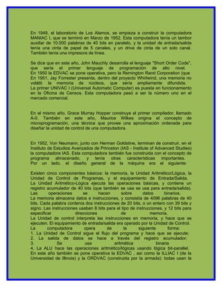 En 1949, el laboratorio de Los Alamos, se empieza a construir la computadora
MANIAC I, que se terminó en Marzo de 1952. Esta computadora tenía un tambor
auxiliar de 10.000 palabras de 40 bits en paralelo, y la unidad de entrada/salida
tenía una cinta de papel de 5 canales, y un drive de cinta de un solo canal.
También tenía una impresora de línea.

Se dice que en este año, John Mauchly desarrolla el lenguaje "Short Order Code",
que sería el primer lenguaje de programación de alto nivel.
En 1950 la EDVAC se pone operativa, pero la Remington Rand Corporation (que
En 1951, Jay Forrester presenta, dentro del proyecto Whirlwind, una memoria no
volátil: la memoria de núcleos, que sería ampliamente difundida.
La primer UNIVAC I (Universal Automatic Computer) es puesta en funcionamiento
en la Oficina de Censos. Esta computadora pasó a ser la número uno en el
mercado comercial.


En el mismo año, Grace Murray Hopper construye el primer compilador, llamado
A-0. También en este año, Maurice Wilkes origina el concepto de
microprogramación, una técnica que provee una aproximación ordenada para
diseñar la unidad de control de una computadora.


En 1952, Von Neumann, junto con Herman Goldstine, terminan de construir, en el
Instituto de Estudios Avanzados de Princeton (IAS - Institute of Advanced Studies)
la computadora IAS. Esta computadora también fue construida con el concepto de
programa almacenado, y tenía otras características importantes.
Por un lado, el diseño general de la máquina era el siguiente:

Existen cinco componentes básicos: la memoria, la Unidad Aritmético/Lógica, la
Unidad de Control de Programas, y el equipamiento de Entrada/Salida.
La Unidad Aritmético-Lógica ejecuta las operaciones básicas, y contiene un
registro acumulador de 40 bits (que también se usa se usa para entrada/salida).
Las       operaciones       se      hacen      sobre       datos      binarios.
La memoria almacena datos e instrucciones, y consistía de 4096 palabras de 40
bits. Cada palabra contenía dos instrucciones de 20 bits, o un entero con 39 bits y
signo. Las instrucciones usaban 8 bits para el tipo de instrucciones, y 12 bits para
especificar             direcciones            de             memoria.
La Unidad de control interpreta las instrucciones en memoria, y hace que se
ejecuten. El equipamiento de entrada/salida era operado por la Unidad de Control.
La       computadora         opera      de       la     siguiente       forma:
1. La Unidad de Control sigue el flujo del programa y hace que se ejecute;
2. La salida de datos se hace a través del registro acumulador;
3.            Se             usa           aritmética            binaria
4. La ALU hace las operaciones aritmético/lógicas usando lógica bit-parallel.
En este año también se pone operativa la EDVAC , así como la ILLIAC I (de la
Universidad de Illinois) y la ORDVAC (construida por la armada): todas usan la
 