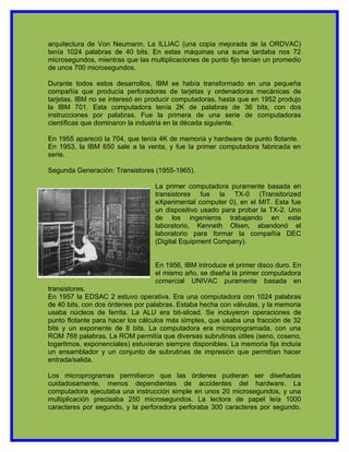 arquitectura de Von Neumann. La ILLIAC (una copia mejorada de la ORDVAC)
tenía 1024 palabras de 40 bits. En estas máquinas una suma tardaba nos 72
microsegundos, mientras que las multiplicaciones de punto fijo tenían un promedio
de unos 700 microsegundos.

Durante todos estos desarrollos, IBM se había transformado en una pequeña
compañía que producía perforadoras de tarjetas y ordenadoras mecánicas de
tarjetas. IBM no se interesó en producir computadoras, hasta que en 1952 produjo
la IBM 701. Esta computadora tenía 2K de palabras de 36 bits, con dos
instrucciones por palabras. Fue la primera de una serie de computadoras
científicas que dominaron la industria en la década siguiente.

En 1955 apareció la 704, que tenía 4K de memoria y hardware de punto flotante.
En 1953, la IBM 650 sale a la venta, y fue la primer computadora fabricada en
serie.

Segunda Generación: Transistores (1955-1965).

                                  La primer computadora puramente basada en
                                  transistores fue la TX-0 (Transitorized
                                  eXperimental computer 0), en el MIT. Esta fue
                                  un dispositivo usado para probar la TX-2. Uno
                                  de los ingenieros trabajando en este
                                  laboratorio, Kenneth Olsen, abandonó el
                                  laboratorio para formar la compañía DEC
                                  (Digital Equipment Company).


                                  En 1956, IBM introduce el primer disco duro. En
                                  el mismo año, se diseña la primer computadora
                                  comercial UNIVAC puramente basada en
transistores.
En 1957 la EDSAC 2 estuvo operativa. Era una computadora con 1024 palabras
de 40 bits, con dos órdenes por palabras. Estaba hecha con válvulas, y la memoria
usaba núcleos de ferrita. La ALU era bit-sliced. Se incluyeron operaciones de
punto flotante para hacer los cálculos más simples, que usaba una fracción de 32
bits y un exponente de 8 bits. La computadora era microprogramada, con una
ROM 768 palabras. La ROM permitía que diversas subrutinas útiles (seno, coseno,
logaritmos, exponenciales) estuvieran siempre disponibles. La memoria fija incluía
un ensamblador y un conjunto de subrutinas de impresión que permitían hacer
entrada/salida.

Los microprogramas permitieron que las órdenes pudieran ser diseñadas
cuidadosamente, menos dependientes de accidentes del hardware. La
computadora ejecutaba una instrucción simple en unos 20 microsegundos, y una
multiplicación precisaba 250 microsegundos. La lectora de papel leía 1000
caracteres por segundo, y la perforadora perforaba 300 caracteres por segundo.
 