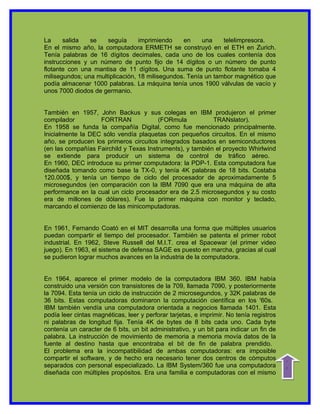 La     salida   se    seguía      imprimiendo    en     una    telelimpresora.
En el mismo año, la computadora ERMETH se construyó en el ETH en Zurich.
Tenía palabras de 16 dígitos decimales, cada uno de los cuales contenía dos
instrucciones y un número de punto fijo de 14 dígitos o un número de punto
flotante con una mantisa de 11 dígitos. Una suma de punto flotante tomaba 4
milisegundos; una multiplicación, 18 milisegundos. Tenía un tambor magnético que
podía almacenar 1000 palabras. La máquina tenía unos 1900 válvulas de vacío y
unos 7000 diodos de germanio.


También en 1957, John Backus y sus colegas en IBM produjeron el primer
compilador         FORTRAN              (FORmula           TRANslator).
En 1958 se funda la compañía Digital, como fue mencionado principalmente.
Inicialmente la DEC sólo vendía plaquetas con pequeños circuitos. En el mismo
año, se producen los primeros circuitos integrados basados en semiconductores
(en las compañías Fairchild y Texas Instruments), y también el proyecto Whirlwind
se extiende para producir un sistema de control de tráfico aéreo.
En 1960, DEC introduce su primer computadora: la PDP-1. Esta computadora fue
diseñada tomando como base la TX-0, y tenía 4K palabras de 18 bits. Costaba
120.000$, y tenía un tiempo de ciclo del procesador de aproximadamente 5
microsegundos (en comparación con la IBM 7090 que era una máquina de alta
performance en la cual un ciclo procesador era de 2.5 microsegundos y su costo
era de millones de dólares). Fue la primer máquina con monitor y teclado,
marcando el comienzo de las minicomputadoras.


En 1961, Fernando Coató en el MIT desarrolla una forma que múltiples usuarios
puedan compartir el tiempo del procesador. También se patenta el primer robot
industrial. En 1962, Steve Russell del M.I.T. crea el Spacewar (el primer video
juego). En 1963, el sistema de defensa SAGE es puesto en marcha, gracias al cual
se pudieron lograr muchos avances en la industria de la computadora.


En 1964, aparece el primer modelo de la computadora IBM 360. IBM había
construido una versión con transistores de la 709, llamada 7090, y posteriormente
la 7094. Esta tenía un ciclo de instrucción de 2 microsegundos, y 32K palabras de
36 bits. Estas computadoras dominaron la computación científica en los '60s.
IBM también vendía una computadora orientada a negocios llamada 1401. Esta
podía leer cintas magnéticas, leer y perforar tarjetas, e imprimir. No tenía registros
ni palabras de longitud fija. Tenía 4K de bytes de 8 bits cada uno. Cada byte
contenía un caracter de 6 bits, un bit administrativo, y un bit para indicar un fin de
palabra. La instrucción de movimiento de memoria a memoria movía datos de la
fuente al destino hasta que encontraba el bit de fin de palabra prendido.
El problema era la incompatibilidad de ambas computadoras: era imposible
compartir el software, y de hecho era necesario tener dos centros de cómputos
                                                                                         indice




separados con personal especializado. La IBM System/360 fue una computadora
diseñada con múltiples propósitos. Era una familia e computadoras con el mismo
 