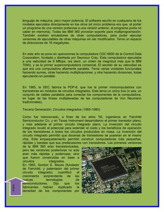 lenguaje de máquina, pero mayor potencia. El software escrito en cualquiera de los
         modelos ejecutaba directamente en los otros (el único problema era que, al portar
         un programa de una versión poderosa a una versión anterior, el programa podía no
         caber en memoria). Todas las IBM 360 proveían soporte para multiprogramación.
         También existían emuladores de otras computadoras, para poder ejecutar
         versiones de ejecutables de otras máquinas sin ser modificados. Tenía un espacio
         de direcciones de 16 megabytes.


         En este año se pone en operaciones la computadora CDC 6600 de la Control Data
         Corporation, fundada y diseñada por Seymour Cray. Esta computadora ejecutaba
         a una velocidad de 9 Mflops. (es decir, un orden de magnitud más que la IBM
         7094), y es la primer supercomputadora comercial. El secreto de su velocidad es
         que era una computadora altamente paralela. Tenía varias unidades funcionales
         haciendo sumas, otras haciendo multiplicaciones, y otra haciendo divisiones, todas
         ejecutando en paralelo


         En 1965, la DEC fabrica la PDP-8, que fue la primer minicomputadora con
         transistores en módulos de circuitos integrados. Esta tenía un único bus (o sea, un
         conjunto de cables paralelos para conectar los componentes de la computadora,
         en lugar de las líneas multiplexadas de las computadoras de Von Neumann
         tradicionales).

         Tercera Generación: Circuitos Integrados (1965-1980)

         Como fue mencionado, a fines de los años '50, ingenieros en Fairchild
         Semiconductor Co. y en Texas Instrument desarrollaron el primer transistor plano,
         y más adelante el primer circuito integrado plano. La invención del circuito
         integrado reveló el potencial para extender el costo y los beneficios de operación
         de los transistores a todos los circuitos producidos en masa. La invención del
         circuito integrado permitió que docenas de transistores se pusieran en el mismo
         chip. Este empaquetamiento permitió construir computadoras más pequeñas,
         rápidas y baratas que sus predecesores con transistores. Las primeras versiones
         de la IBM 360 eran transistorizadas,
         pero las versiones posteriores no solo
         eran más rápidas y poderosas, sino
         que fueron construidas en base a
         circuitos           integrados.
         En 1965, Gordon E. Moore (fundador
         de Fairchild, y patentador del primer
         circuito    integrado)     cuantificó   el
         crecimiento sorprendente de las
         nuevas            tecnologías          de
         semiconductores.        Dijo    que   los
indice




         fabricantes     habían      duplicado   la
         densidad de los componentes por
 