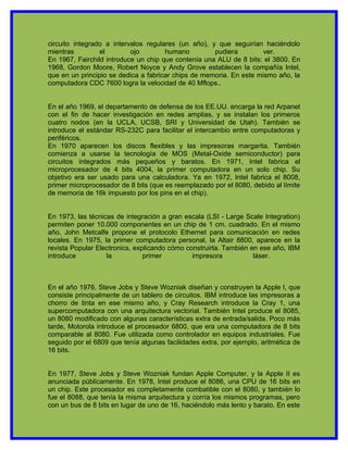 circuito integrado a intervalos regulares (un año), y que seguirían haciéndolo
mientras         el        ojo        humano         pudiera         ver.
En 1967, Fairchild introduce un chip que contenía una ALU de 8 bits: el 3800. En
1968, Gordon Moore, Robert Noyce y Andy Grove establecen la compañía Intel,
que en un principio se dedica a fabricar chips de memoria. En este mismo año, la
computadora CDC 7600 logra la velocidad de 40 Mflops..


En el año 1969, el departamento de defensa de los EE.UU. encarga la red Arpanet
con el fin de hacer investigación en redes amplias, y se instalan los primeros
cuatro nodos (en la UCLA, UCSB, SRI y Universidad de Utah). También se
introduce el estándar RS-232C para facilitar el intercambio entre computadoras y
periféricos.
En 1970 aparecen los discos flexibles y las impresoras margarita. También
comienza a usarse la tecnología de MOS (Metal-Oxide semiconductor) para
circuitos integrados más pequeños y baratos. En 1971, Intel fabrica el
microprocesador de 4 bits 4004, la primer computadora en un solo chip. Su
objetivo era ser usado para una calculadora. Ya en 1972, Intel fabrica el 8008,
primer microprocesador de 8 bits (que es reemplazado por el 8080, debido al límite
de memoria de 16k impuesto por los pins en el chip).


En 1973, las técnicas de integración a gran escala (LSI - Large Scale Integration)
permiten poner 10.000 componentes en un chip de 1 cm. cuadrado. En el mismo
año, John Metcalfe propone el protocolo Ethernet para comunicación en redes
locales. En 1975, la primer computadora personal, la Altair 8800, aparece en la
revista Popular Electronics, explicando cómo construirla. También en ese año, IBM
introduce          la           primer         impresora           láser.



En el año 1976, Steve Jobs y Steve Wozniak diseñan y construyen la Apple I, que
consiste principalmente de un tablero de circuitos. IBM introduce las impresoras a
chorro de tinta en ese mismo año, y Cray Research introduce la Cray 1, una
supercomputadora con una arquitectura vectorial. También Intel produce el 8085,
un 8080 modificado con algunas características extra de entrada/salida. Poco más
tarde, Motorola introduce el procesador 6800, que era una computadora de 8 bits
comparable al 8080. Fue utilizada como controlador en equipos industriales. Fue
seguido por el 6809 que tenía algunas facilidades extra, por ejemplo, aritmética de
16 bits.


En 1977, Steve Jobs y Steve Wozniak fundan Apple Computer, y la Apple II es
anunciada públicamente. En 1978, Intel produce el 8086, una CPU de 16 bits en
un chip. Este procesador es completamente combatible con el 8080, y también lo
fue el 8088, que tenía la misma arquitectura y corría los mismos programas, pero
con un bus de 8 bits en lugar de uno de 16, haciéndolo más lento y barato. En este
 
