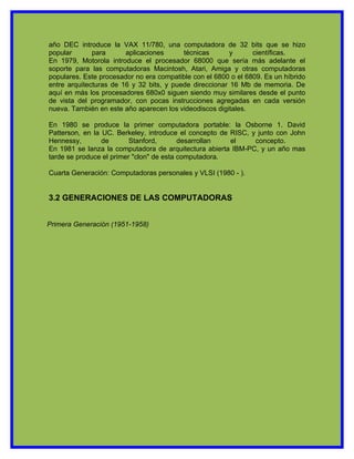 año DEC introduce la VAX 11/780, una computadora de 32 bits que se hizo
popular       para      aplicaciones      técnicas       y      científicas.
En 1979, Motorola introduce el procesador 68000 que sería más adelante el
soporte para las computadoras Macintosh, Atari, Amiga y otras computadoras
populares. Este procesador no era compatible con el 6800 o el 6809. Es un híbrido
entre arquitecturas de 16 y 32 bits, y puede direccionar 16 Mb de memoria. De
aquí en más los procesadores 680x0 siguen siendo muy similares desde el punto
de vista del programador, con pocas instrucciones agregadas en cada versión
nueva. También en este año aparecen los videodiscos digitales.

En 1980 se produce la primer computadora portable: la Osborne 1. David
Patterson, en la UC. Berkeley, introduce el concepto de RISC, y junto con John
Hennessy,        de       Stanford,       desarrollan   el     concepto.
En 1981 se lanza la computadora de arquitectura abierta IBM-PC, y un año mas
tarde se produce el primer "clon" de esta computadora.

Cuarta Generación: Computadoras personales y VLSI (1980 - ).


3.2 GENERACIONES DE LAS COMPUTADORAS


Primera Generación (1951-1958)
 