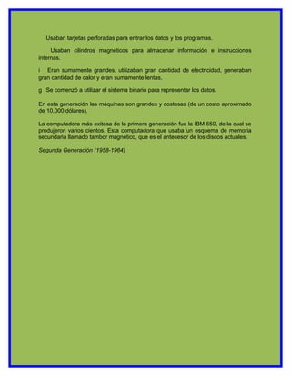 Usaban tarjetas perforadas para entrar los datos y los programas.

     Usaban cilindros magnéticos para almacenar información e instrucciones
internas.

i Eran sumamente grandes, utilizaban gran cantidad de electricidad, generaban
gran cantidad de calor y eran sumamente lentas.

g Se comenzó a utilizar el sistema binario para representar los datos.

En esta generación las máquinas son grandes y costosas (de un costo aproximado
de 10,000 dólares).

La computadora más exitosa de la primera generación fue la IBM 650, de la cual se
produjeron varios cientos. Esta computadora que usaba un esquema de memoria
secundaria llamado tambor magnético, que es el antecesor de los discos actuales.

Segunda Generación (1958-1964)
 