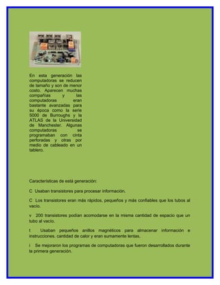 En esta generación las
computadoras se reducen
de tamaño y son de menor
costo. Aparecen muchas
compañías      y      las
computadoras        eran
bastante avanzadas para
su época como la serie
5000 de Burroughs y la
ATLAS de la Universidad
de Manchester. Algunas
computadoras           se
programaban con cinta
perforadas y otras por
medio de cableado en un
tablero.




Características de está generación:

C Usaban transistores para procesar información.

C Los transistores eran más rápidos, pequeños y más confiables que los tubos al
vacío.

v 200 transistores podían acomodarse en la misma cantidad de espacio que un
tubo al vacío.

t     Usaban pequeños anillos magnéticos para almacenar información e
instrucciones. cantidad de calor y eran sumamente lentas.

i Se mejoraron los programas de computadoras que fueron desarrollados durante
la primera generación.
 