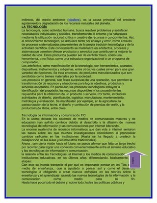 indirecto, del medio ambiente (biosfera), es la causa principal del creciente
agotamiento y degradación de los recursos naturales del planeta.
LA TECNOLOGÍA
La tecnología, como actividad humana, busca resolver problemas y satisfacer
necesidades individuales y sociales, transformando el entorno y la naturaleza
mediante la utilización racional, crítica y creativa de recursos y conocimientos. Así,
el conocimiento tecnológico, se adquiere tanto por ensayo y error, como a través
de procesos sistematizados provenientes de la propia tradición tecnológica y de la
actividad científica. Este conocimiento se materializa en artefactos, procesos y
sistemasque permiten ofrecer productos y servicios que contribuyen a mejorar la
calidad de vida. Estos productos pueden ser de carácter físico, como una
herramienta, o no físico, como una estructura organizacional o un programa de
computador.
Los artefactos, como manifestación de la tecnología, son herramientas, aparatos,
dispositivos, instrumentos y máquinas, entre otros, los cuales sirven para una gran
variedad de funciones. Se trata entonces, de productos manufacturados que son
percibidos como bienes materiales por la sociedad.
Los procesos en general, son fases sucesivas de una operación, que permiten la
transformación de recursos y situaciones para lograr objetivos, productos y
servicios esperados. En particular, los procesos tecnológicos incluyen la
identificación del propósito, los recursos disponibles y los procedimientos
requeridos para la obtención de un producto o servicio. Por tanto, involucran
actividades de diseño, planificación, logística, manufactura, mantenimiento,
metrología y evaluación. Se manifiestan por ejemplo, en la agricultura, la
pasteurización de la leche, el diseño y confección de prendas de vestir, y la
producción de libros, entre otros

Tecnología de información y comunicación TIC
En la última década los sistemas de medios de comunicación masivas y de
educación han sufrido cambios debido al desarrollo y la difusión de nuevas
tecnologías de información y las comunicaciones por Internet liderando.
La enorme avalancha de recursos informativos que dan vida a Internet sentaron
las bases sobre las que muchas investigaciones coincidieron al pronosticar
cambios radicales en las instituciones (Hasta se ha llegado a predecir la
desaparición de las aulas y los maestros tradicionales).
Ahora , con cierta visión hacia el futuro, se puede afirmar que falta un largo trecho
por recorrer para lograr una conexión convenientemente entre el sistema educativo
y las tecnologías de información y comunicación.
la relación entre las Tecnologías, el Internet y los medios de comunicación en las
instituciones educativas, en los últimos años, diferenciando, básicamente, tres
                                                                                   indice




etapas:
Con esto se intenta transmitir el por qué es importante pensar en las Tics como
medio de enseñanza, que a ayudado a pensar así y como el desarrollo
tecnológico a obligando a crear nuevos enfoques en las teorías sobre la
enseñanza y el aprendizaje usando las nuevas tecnologías de la información y la
comunicación            como            medio           para          tal          fin.
Hasta hace poco todo el debate y, sobre todo, todas las políticas públicas y
 