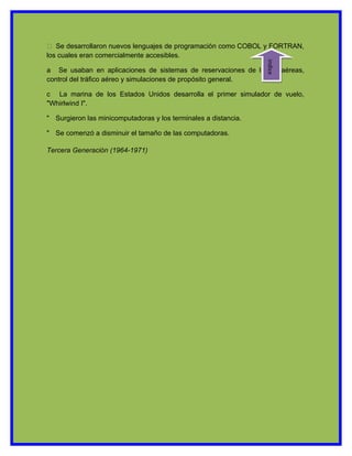 ½  Se desarrollaron nuevos lenguajes de programación como COBOL y FORTRAN,
los cuales eran comercialmente accesibles.




                                                                 indice
a Se usaban en aplicaciones de sistemas de reservaciones de líneas aéreas,
control del tráfico aéreo y simulaciones de propósito general.

c La marina de los Estados Unidos desarrolla el primer simulador de vuelo,
"Whirlwind I".

" Surgieron las minicomputadoras y los terminales a distancia.

" Se comenzó a disminuir el tamaño de las computadoras.

Tercera Generación (1964-1971)
 