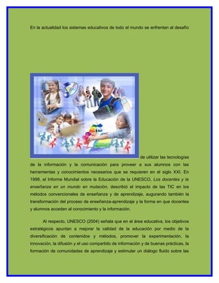 En la actualidad los sistemas educativos de todo el mundo se enfrentan al desafío




                                                          de utilizar las tecnologías
de la información y la comunicación para proveer a sus alumnos con las
herramientas y conocimientos necesarios que se requieren en el siglo XXI. En
1998, el Informe Mundial sobre la Educación de la UNESCO, Los docentes y la
enseñanza en un mundo en mutación, describió el impacto de las TIC en los
métodos convencionales de enseñanza y de aprendizaje, augurando también la
transformación del proceso de enseñanza-aprendizaje y la forma en que docentes
y alumnos acceden al conocimiento y la información.

      Al respecto, UNESCO (2004) señala que en el área educativa, los objetivos
estratégicos apuntan a mejorar la calidad de la educación por medio de la
diversificación de contenidos y métodos, promover la experimentación, la
innovación, la difusión y el uso compartido de información y de buenas prácticas, la
formación de comunidades de aprendizaje y estimular un diálogo fluido sobre las
 