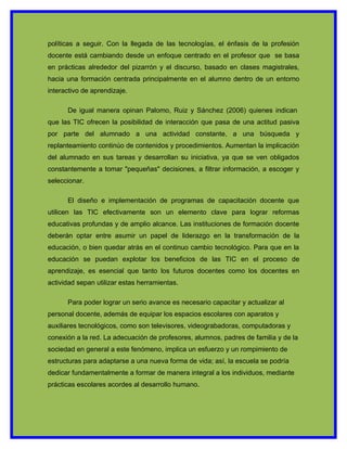 políticas a seguir. Con la llegada de las tecnologías, el énfasis de la profesión
docente está cambiando desde un enfoque centrado en el profesor que se basa
en prácticas alrededor del pizarrón y el discurso, basado en clases magistrales,
hacia una formación centrada principalmente en el alumno dentro de un entorno
interactivo de aprendizaje.

      De igual manera opinan Palomo, Ruiz y Sánchez (2006) quienes indican
que las TIC ofrecen la posibilidad de interacción que pasa de una actitud pasiva
por parte del alumnado a una actividad constante, a una búsqueda y
replanteamiento continúo de contenidos y procedimientos. Aumentan la implicación
del alumnado en sus tareas y desarrollan su iniciativa, ya que se ven obligados
constantemente a tomar "pequeñas" decisiones, a filtrar información, a escoger y
seleccionar.

      El diseño e implementación de programas de capacitación docente que
utilicen las TIC efectivamente son un elemento clave para lograr reformas
educativas profundas y de amplio alcance. Las instituciones de formación docente
deberán optar entre asumir un papel de liderazgo en la transformación de la
educación, o bien quedar atrás en el continuo cambio tecnológico. Para que en la
educación se puedan explotar los beneficios de las TIC en el proceso de
aprendizaje, es esencial que tanto los futuros docentes como los docentes en
actividad sepan utilizar estas herramientas.

      Para poder lograr un serio avance es necesario capacitar y actualizar al
personal docente, además de equipar los espacios escolares con aparatos y
auxiliares tecnológicos, como son televisores, videograbadoras, computadoras y
conexión a la red. La adecuación de profesores, alumnos, padres de familia y de la
sociedad en general a este fenómeno, implica un esfuerzo y un rompimiento de
estructuras para adaptarse a una nueva forma de vida; así, la escuela se podría
dedicar fundamentalmente a formar de manera integral a los individuos, mediante
prácticas escolares acordes al desarrollo humano.
 
