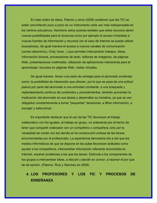 En este orden de ideas, Palomo y otros (2006) sostienen que las TIC se
están convirtiendo poco a poco en un instrumento cada vez más indispensable en
los centros educativos. Asimismo estos autores señalan que estos recursos abren
nuevas posibilidades para la docencia como por ejemplo el acceso inmediato a
nuevas fuentes de información y recursos (en el caso de Internet se puede utilizar
buscadores), de igual manera el acceso a nuevos canales de comunicación
(correo electrónico, Chat, foros...) que permiten intercambiar trabajos, ideas,
información diversa, procesadores de texto, editores de imágenes, de páginas
Web, presentaciones multimedia, utilización de aplicaciones interactivas para el
aprendizaje: recursos en páginas Web, visitas virtuales.

      De igual manera tienen una serie de ventajas para el alumnado evidentes
como: la posibilidad de interacción que ofrecen, por lo que se pasa de una actitud
pasiva por parte del alumnado a una actividad constante, a una búsqueda y
replanteamiento continuo de contenidos y procedimientos, también aumentan la
implicación del alumnado en sus tareas y desarrollan su iniciativa, ya que se ven
obligados constantemente a tomar "pequeñas" decisiones, a filtrar información, a
escoger y seleccionar.

      Es importante destacar que el uso de las TIC favorecen el trabajo
colaborativo con los iguales, el trabajo en grupo, no solamente por el hecho de
tener que compartir ordenador con un compañero o compañera, sino por la
necesidad de contar con los demás en la consecución exitosa de las tareas
encomendadas por el profesorado. La experiencia demuestra día a día que los
medios informáticos de que se dispone en las aulas favorecen actitudes como
ayudar a los compañeros, intercambiar información relevante encontrada en
Internet, resolver problemas a los que los tienen. Estimula a los componentes de
los grupos a intercambiar ideas, a discutir y decidir en común, a razonar el por qué
de tal opinión. (Palomo, Ruiz y Sánchez en 2006)


   4. LOS      PROFESORES            Y    LOS      TIC     Y   PROCESOS            DE
       ENSEÑANZA
 
