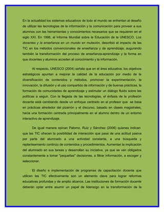 En la actualidad los sistemas educativos de todo el mundo se enfrentan al desafío
de utilizar las tecnologías de la información y la comunicación para proveer a sus
alumnos con las herramientas y conocimientos necesarios que se requieren en el
siglo XXI. En 1998, el Informe Mundial sobre la Educación de la UNESCO, Los
docentes y la enseñanza en un mundo en mutación, describió el impacto de las
TIC en los métodos convencionales de enseñanza y de aprendizaje, augurando
también la transformación del proceso de enseñanza-aprendizaje y la forma en
que docentes y alumnos acceden al conocimiento y la información.

      Al respecto, UNESCO (2004) señala que en el área educativa, los objetivos
estratégicos apuntan a mejorar la calidad de la educación por medio de la
diversificación de contenidos y métodos, promover la experimentación, la
innovación, la difusión y el uso compartido de información y de buenas prácticas, la
formación de comunidades de aprendizaje y estimular un diálogo fluido sobre las
políticas a seguir. Con la llegada de las tecnologías, el énfasis de la profesión
docente está cambiando desde un enfoque centrado en el profesor que se basa
en prácticas alrededor del pizarrón y el discurso, basado en clases magistrales,
hacia una formación centrada principalmente en el alumno dentro de un entorno
interactivo de aprendizaje.

      De igual manera opinan Palomo, Ruiz y Sánchez (2006) quienes indican
que las TIC ofrecen la posibilidad de interacción que pasa de una actitud pasiva
por parte del alumnado a una actividad constante, a una búsqueda y
replanteamiento continúo de contenidos y procedimientos. Aumentan la implicación
del alumnado en sus tareas y desarrollan su iniciativa, ya que se ven obligados
constantemente a tomar "pequeñas" decisiones, a filtrar información, a escoger y
seleccionar.

      El diseño e implementación de programas de capacitación docente que
utilicen las TIC efectivamente son un elemento clave para lograr reformas
educativas profundas y de amplio alcance. Las instituciones de formación docente
deberán optar entre asumir un papel de liderazgo en la transformación de la
 