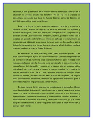 educación, o bien quedar atrás en el continuo cambio tecnológico. Para que en la
educación se puedan explotar los beneficios de las TIC en el proceso de
aprendizaje, es esencial que tanto los futuros docentes como los docentes en
actividad sepan utilizar estas herramientas.

      Para poder lograr un serio avance es necesario capacitar y actualizar al
personal docente, además de equipar los espacios escolares con aparatos y
auxiliares tecnológicos, como son televisores, videograbadoras, computadoras y
conexión a la red. La adecuación de profesores, alumnos, padres de familia y de la
sociedad en general a este fenómeno, implica un esfuerzo y un rompimiento de
estructuras para adaptarse a una nueva forma de vida; así, la escuela se podría
dedicar fundamentalmente a formar de manera integral a los individuos, mediante
prácticas escolares acordes al desarrollo humano.

      En este orden de ideas, Palomo y otros (2006) sostienen que las TIC se
están convirtiendo poco a poco en un instrumento cada vez más indispensable en
los centros educativos. Asimismo estos autores señalan que estos recursos abren
nuevas posibilidades para la docencia como por ejemplo el acceso inmediato a
nuevas fuentes de información y recursos (en el caso de Internet se puede utilizar
buscadores), de igual manera el acceso a nuevos canales de comunicación
(correo electrónico, Chat, foros...) que permiten intercambiar trabajos, ideas,
información diversa, procesadores de texto, editores de imágenes, de páginas
Web, presentaciones multimedia, utilización de aplicaciones interactivas para el
aprendizaje: recursos en páginas Web, visitas virtuales.

      De igual manera tienen una serie de ventajas para el alumnado evidentes
como: la posibilidad de interacción que ofrecen, por lo que se pasa de una actitud
pasiva por parte del alumnado a una actividad constante, a una búsqueda y
replanteamiento continuo de contenidos y procedimientos, también aumentan la
implicación del alumnado en sus tareas y desarrollan su iniciativa, ya que se ven
obligados constantemente a tomar "pequeñas" decisiones, a filtrar información, a
escoger y seleccionar.
 