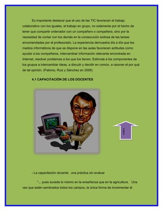 Es importante destacar que el uso de las TIC favorecen el trabajo
colaborativo con los iguales, el trabajo en grupo, no solamente por el hecho de
tener que compartir ordenador con un compañero o compañera, sino por la
necesidad de contar con los demás en la consecución exitosa de las tareas
encomendadas por el profesorado. La experiencia demuestra día a día que los
medios informáticos de que se dispone en las aulas favorecen actitudes como
ayudar a los compañeros, intercambiar información relevante encontrada en
Internet, resolver problemas a los que los tienen. Estimula a los componentes de
los grupos a intercambiar ideas, a discutir y decidir en común, a razonar el por qué
de tal opinión. (Palomo, Ruiz y Sánchez en 2006)

      4.1 CAPACITACIÓN DE LOS DOCENTES




                                                                       indice




      - La capacitación docente: una práctica sin evaluar

          "... pues sucede lo mismo en la enseñanza que en la agricultura. Una
vez que están sembrados todos los campos, la única forma de incrementar el
 