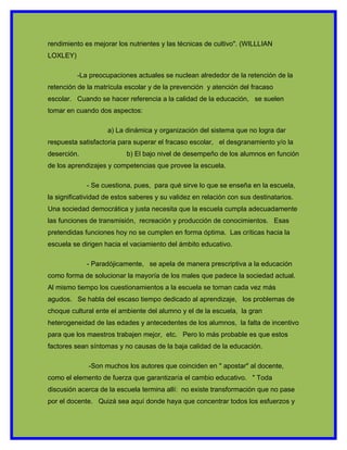 rendimiento es mejorar los nutrientes y las técnicas de cultivo". (WILLLIAN
LOXLEY)

          -La preocupaciones actuales se nuclean alrededor de la retención de la
retención de la matrícula escolar y de la prevención y atención del fracaso
escolar. Cuando se hacer referencia a la calidad de la educación, se suelen
tomar en cuando dos aspectos:

                    a) La dinámica y organización del sistema que no logra dar
respuesta satisfactoria para superar el fracaso escolar, el desgranamiento y/o la
deserción.                b) El bajo nivel de desempeño de los alumnos en función
de los aprendizajes y competencias que provee la escuela.

             - Se cuestiona, pues, para qué sirve lo que se enseña en la escuela,
la significatividad de estos saberes y su validez en relación con sus destinatarios.
Una sociedad democrática y justa necesita que la escuela cumpla adecuadamente
las funciones de transmisión, recreación y producción de conocimientos. Esas
pretendidas funciones hoy no se cumplen en forma óptima. Las críticas hacia la
escuela se dirigen hacia el vaciamiento del ámbito educativo.

             - Paradójicamente, se apela de manera prescriptiva a la educación
como forma de solucionar la mayoría de los males que padece la sociedad actual.
Al mismo tiempo los cuestionamientos a la escuela se tornan cada vez más
agudos. Se habla del escaso tiempo dedicado al aprendizaje, los problemas de
choque cultural ente el ambiente del alumno y el de la escuela, la gran
heterogeneidad de las edades y antecedentes de los alumnos, la falta de incentivo
para que los maestros trabajen mejor, etc. Pero lo más probable es que estos
factores sean síntomas y no causas de la baja calidad de la educación.

              -Son muchos los autores que coinciden en " apostar" al docente,
como el elemento de fuerza que garantizaría el cambio educativo. " Toda
discusión acerca de la escuela termina allí: no existe transformación que no pase
por el docente. Quizá sea aquí donde haya que concentrar todos los esfuerzos y
 