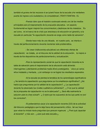 también el grueso de los recursos si se quiere hacer de la escuela una verdadera
puerta de ingreso a la ciudadanía y la competetivad. (TENTI FANFANI, E).

             -Parece claro que el maestro continuará siendo uno de los medios
principales para el mejoramiento de la propuesta educativa. Un aspecto
fundamental es lograr mejorar los conocimientos y destrezas de los maestros. Es
así como, en el marco de la crisis que atraviesa a la educación en general y a la
escuela en particular "la capacitación docente se exige como tabla de salvación".

             -Desde hace más de una década, en nuestro país, se intenta a
través del perfeccionamiento docente reorientar esta problemática.

             - Se crean instituciones educativas con diferentes ofertas de
capacitación; se instala, en el discurso de la calidad de la educación, la mejora a
través de los dispositivos de perfeccionamiento y actualización.

             -Pero la representación social de que la capacitación docente es la
tabla de salvación para el mejoramiento de la educación está abriendo
interrogantes y planteando problemas hasta ahora postergados. Lleva ya varios
años instalada y mentada, y sin embargo no se logran los resultados esperados.

             -Si la escuela se plantea la temática de los aprendizajes significativos
¿ No tendría la capacitación que peguntarse por la enseñanza significativa?; ¿No
había que preguntarse por la calidad de la capacitación?, ¿ La capacitación
docente ha alcanzado los niveles cualitativos suficientes?, ¿ O es que la calidad
de la propuesta de capacitación no es la adecuada?; ¿ Será ella realmente la
solución para la crisis actual?; ¿ O será que los supuestos de los que parte no son
los correctos?.

             -Si pretendemos sacar a la capacitación docente (CD) de la actividad
del discurso pedagógico que la deja fuera del pensamiento crítico, tal vez haya
que volver la mirada hacia preguntas que parecen ingenuas. ¿ Para qué capacitar
al docente? y más aún, ¿ para qué esta escuela ¿.
 