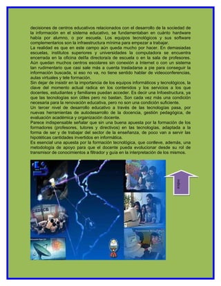 decisiones de centros educativos relacionados con el desarrollo de la sociedad de
la información en el sistema educativo, se fundamentaban en cuánto hardware
había por alumno, o por escuela. Los equipos tecnológicos y sus software
complementarios son la infraestructura mínima para empezar a trabajar.
La realidad es que en este campo aún queda mucho por hacer. En demasiadas
escuelas, institutos superiores y universidades la computadora se encuentra
encerrada en la oficina del/la directora/a de escuela o en la sala de profesores.
Aún quedan muchos centros escolares sin conexión a Internet o con un sistema
tan rudimentario que casi sale más a cuenta trasladarse a pie para conseguir la
información buscada, si eso no va, no tiene sentido hablar de videoconferencias,
aulas virtuales y tele formación.
Sin dejar de insistir en la importancia de los equipos informáticos y tecnológicos, la
clave del momento actual radica en los contenidos y los servicios a los que
docentes, estudiantes y familiares puedan acceder. Es decir una Infoestructura, ya
que las tecnologías son útiles pero no bastan. Son cada vez más una condición
necesaria para la renovación educativa, pero no son una condición suficiente.
Un tercer nivel de desarrollo educativo a través de las tecnologías pasa, por
nuevas herramientas de autodesarrollo de la docencia, gestión pedagógica, de
evaluación académica y organización docente.
Parece indispensable señalar que sin una buena apuesta por la formación de los
formadores (profesores, tutores y directivos) en las tecnologías, adaptada a la
forma de ser y de trabajar del sector de la enseñanza, de poco van a servir las
hipotéticas cantidades invertidos en informática.
Es esencial una apuesta por la formación tecnológica, que conlleve, además, una
metodología de apoyo para que el docente pueda evolucionar desde su rol de
transmisor de conocimientos a filtrador y guía en la interpretación de los mismos.




                                                                              indice
 