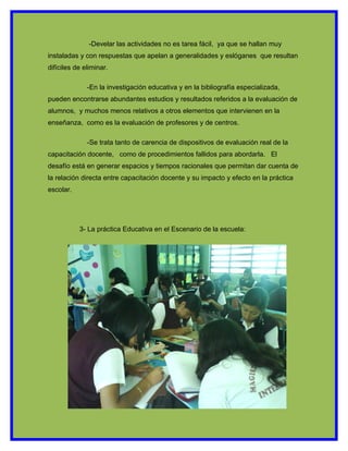 -Develar las actividades no es tarea fácil, ya que se hallan muy
instaladas y con respuestas que apelan a generalidades y eslóganes que resultan
difíciles de eliminar.

              -En la investigación educativa y en la bibliografía especializada,
pueden encontrarse abundantes estudios y resultados referidos a la evaluación de
alumnos, y muchos menos relativos a otros elementos que intervienen en la
enseñanza, como es la evaluación de profesores y de centros.

              -Se trata tanto de carencia de dispositivos de evaluación real de la
capacitación docente, como de procedimientos fallidos para abordarla. El
desafío está en generar espacios y tiempos racionales que permitan dar cuenta de
la relación directa entre capacitación docente y su impacto y efecto en la práctica
escolar.




           3- La práctica Educativa en el Escenario de la escuela:
 