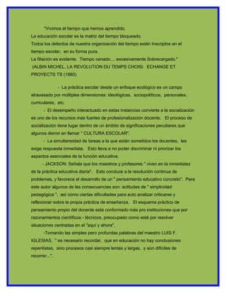 "Vivimos el tiempo que hemos aprendido.
La educación escolar es la matriz del tiempo bloqueado.
Todos los defectos de nuestra organización del tiempo están Inscriptos en el
tiempo escolar, en su forma pura.
La filiación es evidente. Tiempo cenado.... excesivamente Sobrecargado."
(ALBIN MICHEL, LA REVOLUTION DU TEMPS CHOISI. ECHANGE ET
PROYECTS TS (1980)

                - La práctica escolar desde un enfoque ecológico es un campo
atravesado por múltiples dimensiones: ideológicas, sociopolíticos, personales,
curriculares, etc.
       - El desempeño interactuado en estas instancias convierte a la socialización
es uno de los recursos más fuertes de profesionalización docente. El proceso de
socialización tiene lugar dentro de un ámbito de significaciones peculiares que
algunos dieron en llamar " CULTURA ESCOLAR".
       - La simultaneidad de tareas a la que están sometidos los docentes, les
exige respuesta inmediata. Esto lleva a no poder discriminar ni priorizar los
aspectos esenciales de la función educativa.
      - JACKSON: Señala que los maestros y profesores " viven en la inmediatez
de la práctica educativa diaria". Esto conduce a la resolución continua de
problemas, y favorece el desarrollo de un " pensamiento educativo concreto". Para
este autor algunos de las consecuencias son: actitudes de " simplicidad
pedagógica ", así como ciertas dificultades para auto analizar criticarse y
reflexionar sobre la propia práctica de enseñanza. El esquema práctico de
pensamiento propio del docente está conformado más pro instituciones que por
razonamientos científicos - técnicos, preocupado como está por resolver
situaciones centradas en el "aquí y ahora".
       -Tomando las simples pero profundas palabras del maestro LUIS F.
IGLESIAS, " es necesario recordar, que en educación no hay conclusiones
repentistas, sino procesos casi siempre lentas y largas, y aún difíciles de
recorrer...".
 