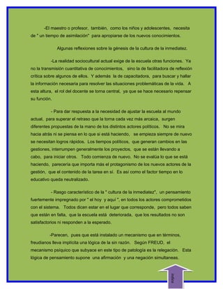 -El maestro o profesor, también, como los niños y adolescentes, necesita
de " un tiempo de asimilación" para apropiarse de los nuevos conocimientos.

              Algunas reflexiones sobre la génesis de la cultura de la inmediatez.

          -La realidad sociocultural actual exige de la escuela otras funciones. Ya
no la transmisión cuantitativa de conocimientos, sino la de facilitadora de reflexión
crítica sobre algunos de ellos. Y además la de capacitadora, para buscar y hallar
la información necesaria para resolver las situaciones problemáticas de la vida. A
esta altura, el rol del docente se torna central, ya que se hace necesario repensar
su función.

          - Para dar respuesta a la necesidad de ajustar la escuela al mundo
actual, para superar el retraso que la torna cada vez más arcaica, surgen
diferentes propuestas de la mano de los distintos actores políticos. No se mira
hacia atrás ni se piensa en lo que si está haciendo, se empieza siempre de nuevo
se necesitan logros rápidos. Los tiempos políticos, que generan cambios en las
gestiones, interrumpen generalmente los proyectos, que se están llevando a
cabo, para iniciar otros. Todo comienza de nuevo. No se evalúa lo que se está
haciendo, parecería que importa más el protagonismo de los nuevos actores de la
gestión, que el contenido de la tarea en sí. Es así como el factor tiempo en lo
educativo queda neutralizado.

          - Rasgo característico de la " cultura de la inmediatez", un pensamiento
fuertemente impregnado por " el hoy y aquí ", en todos los actores comprometidos
con el sistema. Todos dicen estar en el lugar que corresponde, pero todos saben
que están en falta, que la escuela está deteriorada, que los resultados no son
satisfactorios ni responden a la esperado.

         -Parecen, pues que está instalado un mecanismo que en términos,
freudianos lleva implícita una lógica de la sin razón. Según FREUD, el
mecanismo psíquico que subyace en este tipo de patología es la relegación. Esta
lógica de pensamiento supone una afirmación y una negación simultaneas.
                                                                         indice
 