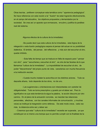 Otras teorías, prefieren conceptuar esta temática como " apariencia pedagógica".
Se hace referencia con esta noción a la " ilusión" de estar logrando efectivamente,
en el campo del educativo, los objetivos propuestos y demandados por la
sociedad. Se crea así un aparato que enmascara, encubre y justifica la parálisis
real del sistema.




           Algunos efectos de la cultura de la inmediatez:

           -Se puede decir que esta cultura de la inmediatez, esta lógica de la
relegación o esta ilusión pedagógica separa el pensar del actuar en su posibilidad
dialéctica. El ámbito, del pensar, del reflexionar, y más aún del escuchar al otro,
queda inhibido.

           - Esta falta de tiempo que se traduce en falta de espacio para " pensar
con otro", para " escucharse y escuchar al otro", es otra de las facetas de lo que
llamamos "cultura de la inmediatez". La imposibilidad de escuchar al otro, de
poder "descentrarse" del propio punto de vista, caracteriza con mucha frecuencia
a la institución escolar.

          - Cuesta mucho instalar la autocrítica en los distintos actores. Todo se
deposita afuera, todo depende de los otros, no de uno.

          - Las sugerencias u orientaciones son interpretadas con carácter de
obligatoriedad. Todo se torna prescriptivo y guiado por el deber ser. Pero lo
significativo es que esta tendencia la sigue la palabra, la acción discurre por otro
camino. En el plano de la actuación concreta, se mezclan las relaciones
personales, afectivas, con los canales informales de comunicación, y muchas
veces se instituye la trasgresión como defensa. De este modo crece, cada vez
más, la distancia entre ser y deber ser.
  - Creemos que esta " cultura de la inmediatez" necesita ser superada, ya que
constituyen en si mismo una trampa que no permite cumplir con la finalidad de la
 