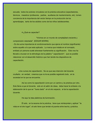 escuela; todos los actores vinculares con la práctica educativa (capacitadores,
técnicos, maestros /profesores, padres, auxiliares de mantenimiento, etc) tomen
conciencia de la importancia del vector tiempo en la producción de los
aprendizajes, tanto de los adultos como de los niños /adolescentes.




           4-¿Qué es capacitar?

                             "Vivimos en un mundo de complejidad creciente y
comprensión retardada" (EDGAR MORIN)
- Es de suma importancia el condicionamiento que ejerce el nombre (significante)
sobre aquello a lo que esta aplicado. La marca que instala en el concepto,
entidad y/o persona suele atravesar fuertemente su significación. Esto nos ha
llevado a bucear en la etimología de la palabra " capacitación", que es posible
relacionar con el desarrollo histórico que han tenido los dispositivos de
capacitación.




       a los cursos de capacitación. No es que sea intención del docente
ocultarlo; en verdad, creemos que no le es posible registrarlo todo, en la
sociedad en la que se encuentra.

           Así es como la capacitación corre por un camino y la práctica por otro.
Esto llena a que el docente, solo en el salón de clase, deba hacer la síntesis o la
elaboración de lo que se " fuera dado" en el otro espacio, el de la capacitación
docente.

           He aquí la idea platónica de iluminación.

           Él solo, en la escena de la práctica, tiene que reinterpretar y aplicar " la
vista en el otro lugar", el solo tiene que tender el puente entre teoría y práctica.
 