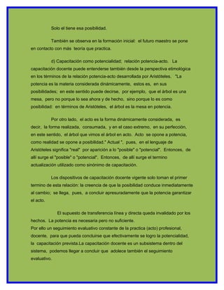 Solo el tiene esa posibilidad.

           También se observa en la formación inicial: el futuro maestro se pone
en contacto con más teoría que practica.

           d) Capacitación como potencialidad; relación potencia-acto. La
capacitación docente puede entenderse también desde la perspectiva etimológica
en los términos de la relación potencia-acto desarrollada por Aristóteles. "La
potencia es la materia considerada dinámicamente, estos es, en sus
posibilidades; en este sentido puede decirse, por ejemplo, que el árbol es una
mesa, pero no porque lo sea ahora y de hecho, sino porque lo es como
posibilidad: en términos de Aristóteles, el árbol es la mesa en potencia.

           Por otro lado, el acto es la forma dinámicamente considerada, es
decir, la forma realizada, consumada, y en el caso extremo, en su perfección,
en este sentido, el árbol que vimos el árbol en acto. Acto se opone a potencia,
como realidad se opone a posibilidad." Actual ", pues, en el lenguaje de
Aristóteles significa "real" por aparición a lo "posible" o "potencial". Entonces, de
allí surge el "posible" o "potencial". Entonces, de allí surge el termino
actualización utilizado como sinónimo de capacitación.

           Los dispositivos de capacitación docente vigente solo toman el primer
termino de esta relación: la creencia de que la posibilidad conduce inmediatamente
al cambio; se llega, pues, a concluir apresuradamente que la potencia garantizar
el acto.

              El supuesto de transferencia línea y directa queda invalidado por los
hechos. La potencia es necesaria pero no suficiente.
Por ello un seguimiento evaluativo constante de la practica (acto) profesional,
docente, para que pueda concluirse que efectivamente se logro la potencialidad,
la capacitación prevista.La capacitación docente es un subsistema dentro del
sistema, podemos llegar a concluir que adolece también el seguimiento
evaluativo.
 