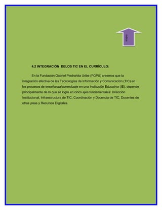 indice
      4.2 INTEGRACIÓN DELOS TIC EN EL CURRÍCULO:

      En la Fundación Gabriel Piedrahita Uribe (FGPU) creemos que la
integración efectiva de las Tecnologías de Información y Comunicación (TIC) en
los procesos de enseñanza/aprendizaje en una Institución Educativa (IE), depende
principalmente de lo que se logre en cinco ejes fundamentales: Dirección
Institucional, Infraestructura de TIC, Coordinación y Docencia de TIC, Docentes de
otras ¡reas y Recursos Digitales.
 