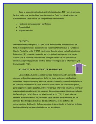 Dada la extensión del artículo sobre Infraestructura TIC y con el ánimo de
facilitar su lectura, se dividió en tres documentos. Cada uno de ellos elabora
suficientemente cada uno de los componentes mencionados:

   •   Hardware: computadores y periféricos
   •   Conectividad
   •   Soporte Técnico




       CREDITOS
Documento elaborado por EDUTEKA. Este artículo sobre “Infraestructura TIC”,
fruto de la experiencia de asesoramiento y acompañamiento que la Fundación
Gabriel Piedrahita Uribe (FGPU) ha ofrecido durante años a varias Instituciones
Educativas (IE), pretende responder los principales interrogantes que surgen
cuando una IE resuelve transformarse e integrar dentro de sus procesos de
enseñanza/aprendizaje el uso efectivo de las Tecnologías de la Información y la
Comunicación (TIC).




                                                                                 indice
       4.3 LOS TIC EN EL PROCESO DE APRENDIZAJE

       La sociedad actual, la sociedad llamada de la información, demanda
cambios en los sistemas educativos de forma éstos se tornen más flexibles y
accesibles, menos costosos y a los que han de poderse incorporar los ciudadanos
en cualquier momento de su vida. Nuestras instituciones de formación superior,
para responder a estos desafíos, deben revisar sus referentes actuales y promover
experiencias innovadoras en los procesos de enseñanza-aprendizaje apoyados en
las Tecnologías de la Información y la Comunicación (TIC). Y, contra lo que
estamos acostumbrados a ver, el énfasis debe hacerse en la docencia, en los
cambios de estrategias didácticas de los profesores, en los sistemas de
comunicación y distribución de los materiales de aprendizaje, en lugar de enfatizar
la disponibilidad y las potencialidades de las tecnologías.
 