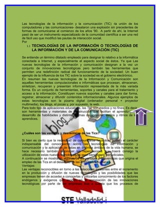 Las tecnologías de la información y la comunicación (TIC) -la unión de los
computadores y las comunicaciones- desataron una explosión sin precedentes de
formas de comunicarse al comienzo de los años '90. A partir de ahí, la Internet
pasó de ser un instrumento especializado de la comunidad científica a ser una red
de fácil uso que modificó las pautas de interacción social.
Por
   1.1   TECNOLOGÍAS DE LA INFORMACIÓN O TECNOLOGÍAS DE
         LA INFORMACIÓN Y DE LA COMUNICACIÓN (TIC)

Se entiende un término dilatado empleado para designar lo relativo a la informática
conectada a Internet, y especialmente el aspecto social de éstos. Ya que Las
nuevas tecnologías de la información y comunicación designan a la vez un
conjunto de innovaciones tecnológicas pero también las herramientas que
permiten una redefinición radical del funcionamiento de la sociedad; Un buen
ejemplo de la influencia de los TIC sobre la sociedad es el gobierno electrónico.
En resumen las nuevas tecnologías de la Información y Comunicación son
aquellas herramientas computacionales e informáticas que procesan, almacenan,
sintetizan, recuperan y presentan información representada de la más variada
forma. Es un conjunto de herramientas, soportes y canales para el tratamiento y
acceso a la información. Constituyen nuevos soportes y canales para dar forma,
registrar, almacenar y difundir contenidos informacionales. Algunos ejemplos de
estas tecnologías son la pizarra digital (ordenador personal + proyector
multimedia), los blogs, el pocas y, por supuesto, la web.
Para todo tipo de aplicaciones educativas, las TIC son medios y no fines. Es decir,
son herramientas y materiales de construcción que facilitan el aprendizaje, el




                                                                                      indice
desarrollo de habilidades y distintas formas de aprender, estilos y ritmos de los
aprendices.



¿Cuáles son las ventajas y desventajas de las Tics?

Si bien es cierto que la necesidad de comunicarse hace mas notorio el carácter
indispensable del conocimiento sobre las tecnologías de información y
comunicación y la aplicación de éstas en distintos ámbitos de la vida humana, se
hace necesario también reconocer las repercusiones que traerá consigo la
utilización de estas nuevas tecnologías ya sean benéficas o perjudiciales.
A continuación se mostrarán algunas de las ventajas y desventajas que origina el
empleo de las Tics en el desarrollo de las actividades humanas.
Ventajas:
Las ventajas reconocibles en torno a las relaciones existentes entre el incremento
en la producción y difusión de nuevas tecnologías y las posibilidades que las
empresas tienen de acceder a conocerlas y utilizarlas conocimiento de los factores
endógenos y exógenos que inciden en la apropiación de las innovaciones
tecnológicas por parte de las empresas trae a cuenta que los procesos de
 
