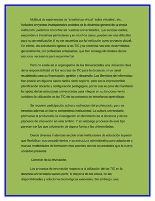 Multitud de experiencias de ‘enseñanza virtual’ ‘aulas virtuales’, etc..
incluidos proyectos institucionales aislados de la dinámica general de la propia
institución, podemos encontrar en nuestras universidades, que aunque loables,
responden a iniciativas particulares y en muchos casos, pueden ser una dificultad
para su generalización al no ser asumidas por la institución como proyecto global.
En efecto, las actividades ligadas a las TIC y la docencia han sido desarrolladas,
generalmente, por profesores entusiastas, que han conseguido dotarse de los
recursos necesarios para experimentar.

      Pero no existe en el organigrama de las Universidades una ubicación clara
de la responsabilidad de los recursos de TIC para la docencia, ni un canal
establecido para su financiación, gestión y desarrollo. Los Servicios de Informática
han podido en algunos casos darles cierto soporte, pero sin la imprescindible
planificación docente y configuración pedagógica, por lo que se pone de manifiesto
la rigidez de las estructuras universitarias para integrar en su funcionamiento
cotidiano la utilización de las TIC en los procesos de enseñanza-aprendizaje

      Se requiere participación activa y motivación del profesorado, pero se
necesita además un fuerte compromiso institucional. La cultura universitaria
promueve la producción, la investigación en detrimento de la docencia y de los
procesos de innovación en este ámbito. Y sin embargo procesos de este tipo
parecen ser los que oxigenarán de alguna forma a las universidades.

      Desde diversas instancias se pide a las instituciones de educación superior
que flexibilicen sus procedimientos y su estructura administrativa para adaptarse a
nuevas modalidades de formación más acordes con las necesidades que la nueva
sociedad presenta.

       Contexto de la innovación.

      Los procesos de innovación respecto a la utilización de las TIC en la
docencia universitaria suelen partir, la mayoría de las veces, de las
disponibilidades y soluciones tecnológicas existentes. Sin embargo, una
 