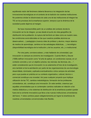equilibrada visión del fenómeno debería llevarnos a la integración de las
innovaciones tecnológicas en el contexto de la tradición de nuestras instituciones.
No podemos olvidar la idiosincrasia de cada una de las instituciones al integrar las
TIC en los procesos de la enseñanza superior, tampoco que la dinámica de la
sociedad puede dejarnos al margen.

       Se hace imprescindible partir de un análisis del contexto donde la
innovación se ha de integrar, ya sea desde el punto de vista geográfico (la
distribución de la población, la ruptura del territorio en islas como es nuestro caso,
las condiciones socio-laborales en las que nuestros posibles alumnos se
desenvuelven,...) pedagógico (nuevos roles de profesor y alumno, mayor abanico
de medios de aprendizaje, cambios en las estrategias didácticas,…), tecnológico
(disponibilidad tecnológica de la institución y de los usuarios, etc..) o institucional.

       Por otra parte, conviene aclarar, y más hablando de universidad, que
innovación no siempre es sinónimo de investigación. Cuando Morin y Seurat
(1998) definen innovación como "el arte de aplicar, en condiciones nuevas, en un
contexto concreto y con un objetivo preciso, las ciencias, las técnicas, etc.…",
están considerando que la innovación no es solamente el fruto de la investigación,
sino también el de la asimilación por parte de las organizaciones de una tecnología
desarrollada, dominada y aplicada eventualmente a otros campos de actividad,
pero cuya puesta en práctica en su contexto organizativo, cultural, técnico o
comercial constituye una novedad. Así pues cualquier proyecto que implique
utilización de las TIC, cambios metodológicos, formación de los profesores
universitarios, etc. constituye una innovación. En este sentido, creemos que
aquellas universidades que no contemplen cambios radicales en relación a los
medios didácticos y a los sistemas de distribución de la enseñanza pueden quedar
fuera de la corriente innovadora que lleva a las nuevas instituciones universitarias
del futuro. Y estos cambios pasan obligatoriamente por lograr la enseñanza de
nuestras universidades convencionales más flexible.
 