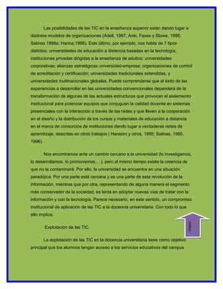 Las posibilidades de las TIC en la enseñanza superior están dando lugar a
distintos modelos de organizaciones (Adell, 1997; Aoki, Fasse y Stowe, 1998;
Salinas 1998a; Hanna,1998). Este último, por ejemplo, nos habla de 7 tipos
distintos: universidades de educación a distancia basadas en la tecnología;
instituciones privadas dirigidas a la enseñanza de adultos; universidades
corporativas; alianzas estratégicas universidad-empresa; organizaciones de control
de acreditación y certificación; universidades tradicionales extendidas, y
universidades multinacionales globales. Puede comprenderse que el éxito de las
experiencias a desarrollar en las universidades convencionales dependerá de la
transformación de algunas de las actuales estructuras que provocan el aislamiento
institucional para potenciar equipos que conjuguen la calidad docente en sistemas
presenciales con la interacción a través de las redes y que lleven a la cooperación
en el diseño y la distribución de los cursos y materiales de educación a distancia
en el marco de consorcios de instituciones dando lugar a verdaderas redes de
aprendizaje, descritas en otros trabajos ( Harasim y otros, 1995; Salinas, 1995,
1996).

         Nos encontramos ante un cambio cercano a la universidad (lo investigamos,
lo desarrollamos, lo promovemos,…), pero al mismo tiempo existe la creencia de
que no la contaminará. Por ello, la universidad se encuentra en una situación
paradójica: Por una parte está cercana y es una parte de esta revolución de la
información, mientras que por otra, representando de alguna manera el segmento
más conservador de la sociedad, es lenta en adoptar nuevas vías de tratar con la
información y con la tecnología. Parece necesario, en este sentido, un compromiso
institucional de aplicación de las TIC a la docencia universitaria. Con todo lo que
ello implica.
                                                                                      indice




         Explotación de las TIC.

         La explotación de las TIC en la docencia universitaria tiene como objetivo
principal que los alumnos tengan acceso a los servicios educativos del campus
 